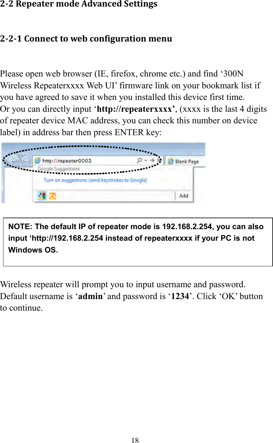  18  2-2 Repeater mode Advanced Settings 2-2-1 Connect to web configuration menu  Please open web browser (IE, firefox, chrome etc.) and find ‘300N Wireless Repeaterxxxx Web UI’ firmware link on your bookmark list if you have agreed to save it when you installed this device first time.   Or you can directly input ‘http://repeaterxxxx’, (xxxx is the last 4 digits of repeater device MAC address, you can check this number on device label) in address bar then press ENTER key:        Wireless repeater will prompt you to input username and password. Default username is ‘admin’ and password is ‘1234’. Click ‘OK’ button to continue.  NOTE: The default IP of repeater mode is 192.168.2.254, you can also input ‘http://192.168.2.254 instead of repeaterxxxx if your PC is not Windows OS. 