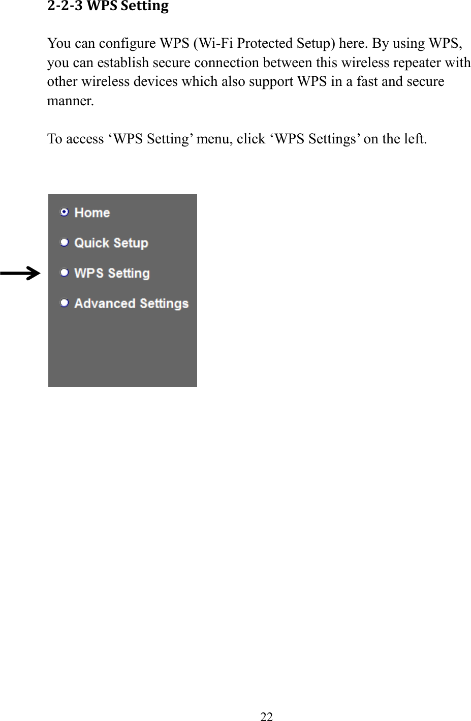  22  2-2-3 WPS Setting You can configure WPS (Wi-Fi Protected Setup) here. By using WPS, you can establish secure connection between this wireless repeater with other wireless devices which also support WPS in a fast and secure manner.  To access ‘WPS Setting’ menu, click ‘WPS Settings’ on the left.       
