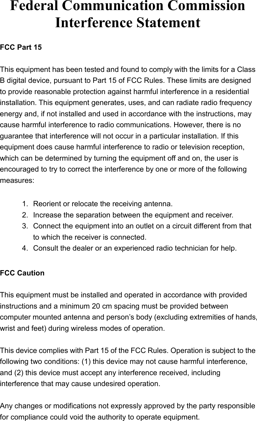   Federal Communication Commission Interference Statement  FCC Part 15  This equipment has been tested and found to comply with the limits for a Class B digital device, pursuant to Part 15 of FCC Rules. These limits are designed to provide reasonable protection against harmful interference in a residential installation. This equipment generates, uses, and can radiate radio frequency energy and, if not installed and used in accordance with the instructions, may cause harmful interference to radio communications. However, there is no guarantee that interference will not occur in a particular installation. If this equipment does cause harmful interference to radio or television reception, which can be determined by turning the equipment off and on, the user is encouraged to try to correct the interference by one or more of the following measures:      1.  Reorient or relocate the receiving antenna. 2.  Increase the separation between the equipment and receiver. 3.  Connect the equipment into an outlet on a circuit different from that to which the receiver is connected. 4.  Consult the dealer or an experienced radio technician for help.  FCC Caution  This equipment must be installed and operated in accordance with provided instructions and a minimum 20 cm spacing must be provided between computer mounted antenna and person’s body (excluding extremities of hands, wrist and feet) during wireless modes of operation.  This device complies with Part 15 of the FCC Rules. Operation is subject to the following two conditions: (1) this device may not cause harmful interference, and (2) this device must accept any interference received, including interference that may cause undesired operation.  Any changes or modifications not expressly approved by the party responsible for compliance could void the authority to operate equipment. 