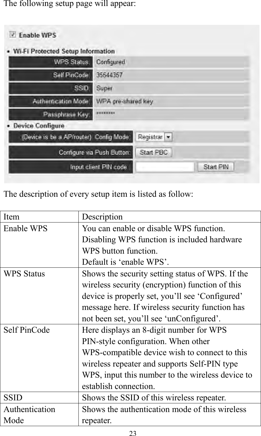  23  The following setup page will appear:   The description of every setup item is listed as follow:  Item Description Enable WPS You can enable or disable WPS function. Disabling WPS function is included hardware WPS button function.   Default is ‘enable WPS’.   WPS Status Shows the security setting status of WPS. If the wireless security (encryption) function of this device is properly set, you’ll see ‘Configured’ message here. If wireless security function has not been set, you’ll see ‘unConfigured’. Self PinCode Here displays an 8-digit number for WPS PIN-style configuration. When other WPS-compatible device wish to connect to this wireless repeater and supports Self-PIN type WPS, input this number to the wireless device to establish connection. SSID Shows the SSID of this wireless repeater. Authentication Mode Shows the authentication mode of this wireless repeater. 