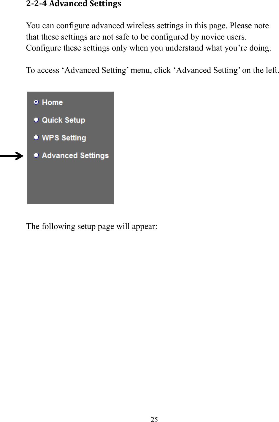  25  2-2-4 Advanced Settings You can configure advanced wireless settings in this page. Please note that these settings are not safe to be configured by novice users. Configure these settings only when you understand what you’re doing.  To access ‘Advanced Setting’ menu, click ‘Advanced Setting’ on the left.    The following setup page will appear: 