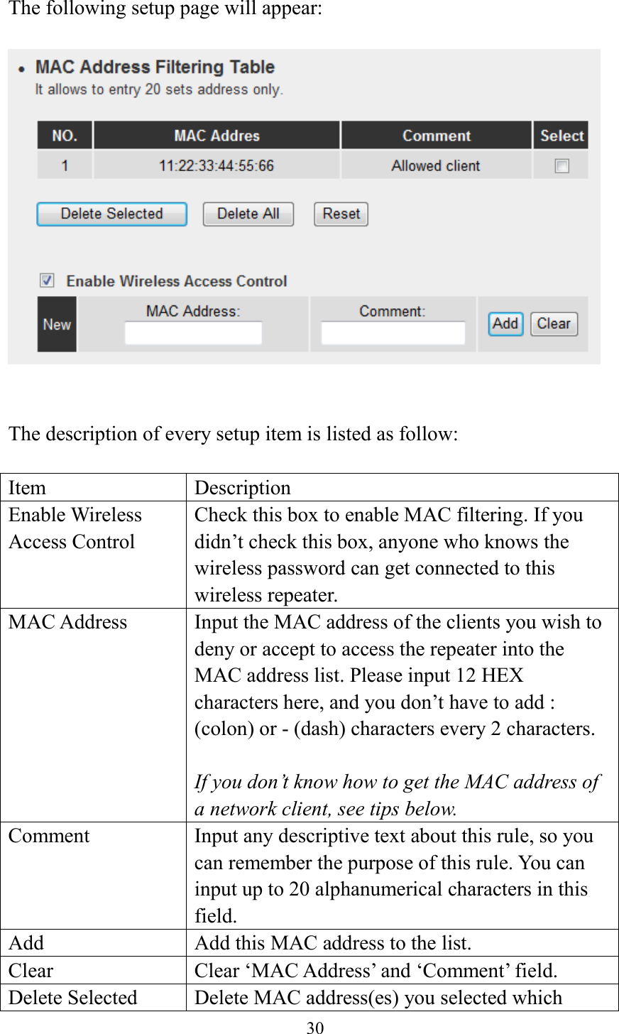  30  The following setup page will appear:     The description of every setup item is listed as follow:  Item Description Enable Wireless Access Control Check this box to enable MAC filtering. If you didn’t check this box, anyone who knows the wireless password can get connected to this wireless repeater. MAC Address Input the MAC address of the clients you wish to deny or accept to access the repeater into the MAC address list. Please input 12 HEX characters here, and you don’t have to add : (colon) or - (dash) characters every 2 characters.  If you don’t know how to get the MAC address of a network client, see tips below. Comment Input any descriptive text about this rule, so you can remember the purpose of this rule. You can input up to 20 alphanumerical characters in this field. Add Add this MAC address to the list. Clear Clear ‘MAC Address’ and ‘Comment’ field. Delete Selected Delete MAC address(es) you selected which 