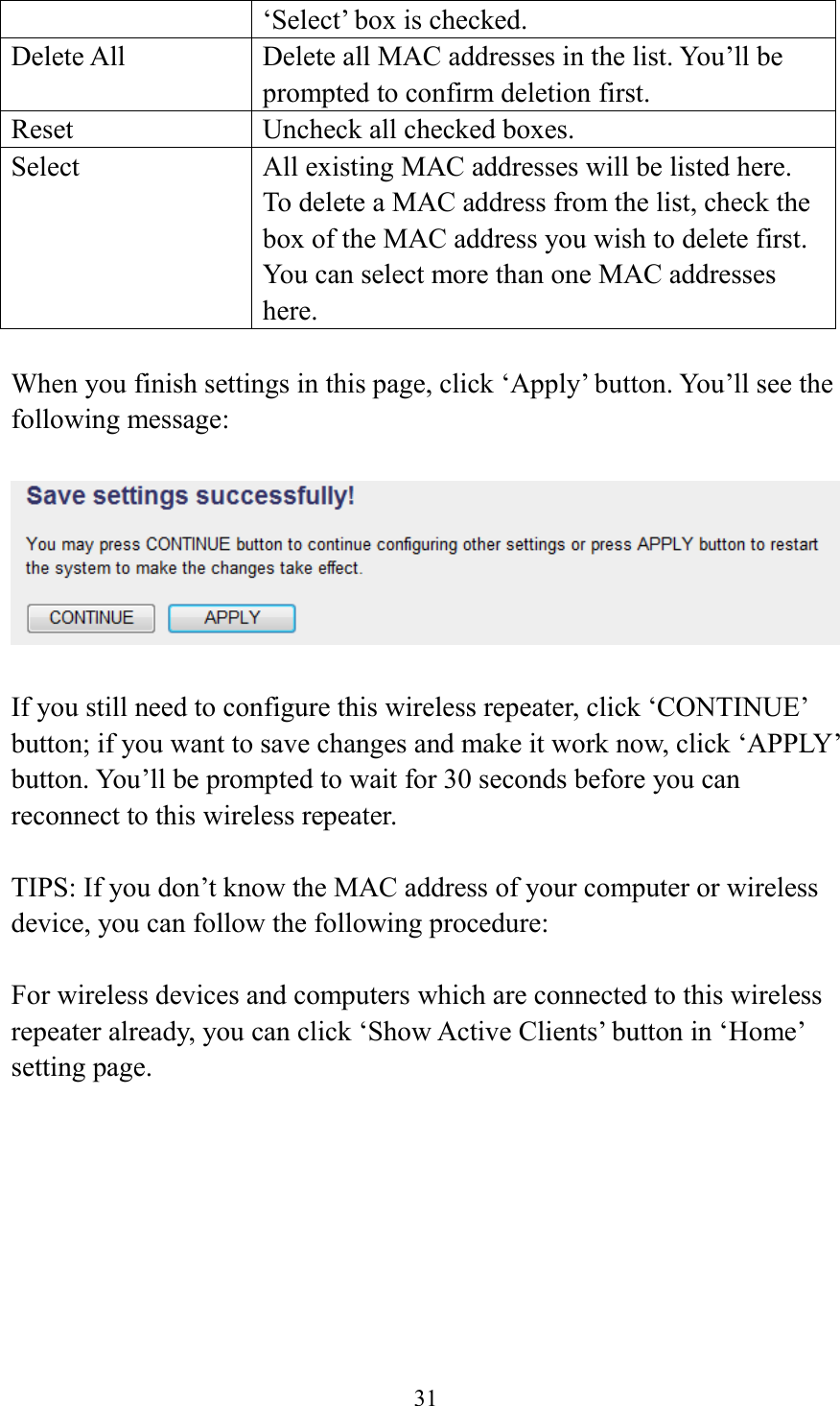  31  ‘Select’ box is checked. Delete All Delete all MAC addresses in the list. You’ll be prompted to confirm deletion first. Reset Uncheck all checked boxes. Select All existing MAC addresses will be listed here. To delete a MAC address from the list, check the box of the MAC address you wish to delete first. You can select more than one MAC addresses here.  When you finish settings in this page, click ‘Apply’ button. You’ll see the following message:   If you still need to configure this wireless repeater, click ‘CONTINUE’ button; if you want to save changes and make it work now, click ‘APPLY’ button. You’ll be prompted to wait for 30 seconds before you can reconnect to this wireless repeater.  TIPS: If you don’t know the MAC address of your computer or wireless device, you can follow the following procedure:  For wireless devices and computers which are connected to this wireless repeater already, you can click ‘Show Active Clients’ button in ‘Home’ setting page.  
