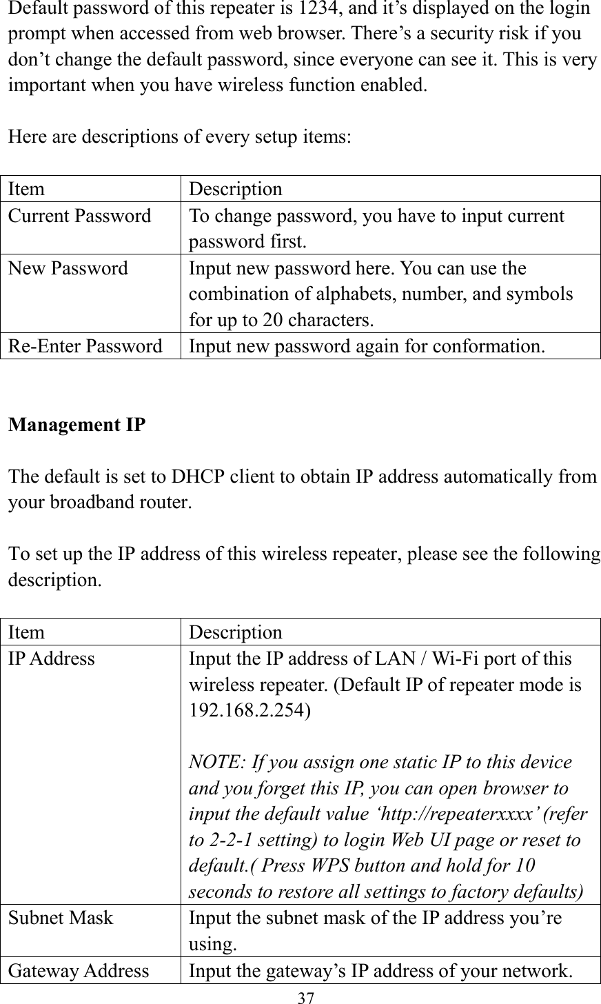  37  Default password of this repeater is 1234, and it’s displayed on the login prompt when accessed from web browser. There’s a security risk if you don’t change the default password, since everyone can see it. This is very important when you have wireless function enabled.  Here are descriptions of every setup items:  Item Description Current Password To change password, you have to input current password first. New Password Input new password here. You can use the combination of alphabets, number, and symbols for up to 20 characters. Re-Enter Password Input new password again for conformation.   Management IP  The default is set to DHCP client to obtain IP address automatically from your broadband router.  To set up the IP address of this wireless repeater, please see the following description.  Item Description IP Address Input the IP address of LAN / Wi-Fi port of this wireless repeater. (Default IP of repeater mode is 192.168.2.254)  NOTE: If you assign one static IP to this device and you forget this IP, you can open browser to input the default value ‘http://repeaterxxxx’ (refer to 2-2-1 setting) to login Web UI page or reset to default.( Press WPS button and hold for 10 seconds to restore all settings to factory defaults) Subnet Mask Input the subnet mask of the IP address you’re using. Gateway Address Input the gateway’s IP address of your network. 