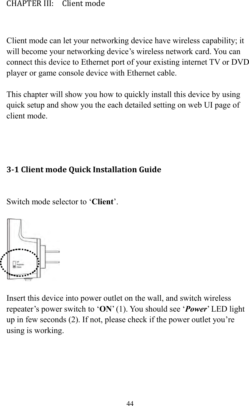  44  CHAPTER III:    Client mode  Client mode can let your networking device have wireless capability; it will become your networking device’s wireless network card. You can connect this device to Ethernet port of your existing internet TV or DVD player or game console device with Ethernet cable.  This chapter will show you how to quickly install this device by using quick setup and show you the each detailed setting on web UI page of client mode.    3-1 Client mode Quick Installation Guide  Switch mode selector to ‘Client’.    Insert this device into power outlet on the wall, and switch wireless repeater’s power switch to ‘ON’ (1). You should see ‘Power’ LED light up in few seconds (2). If not, please check if the power outlet you’re using is working.  