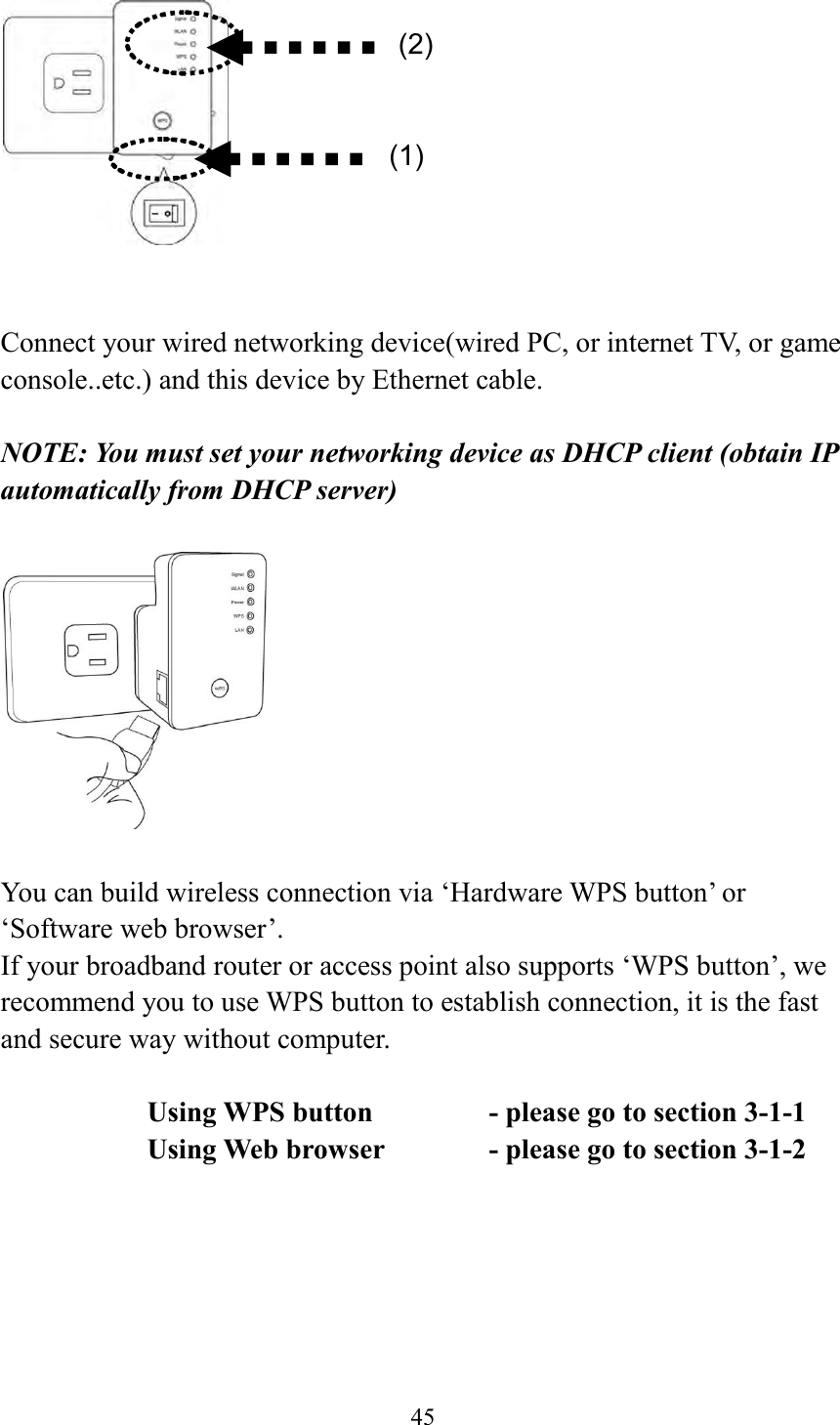  45     Connect your wired networking device(wired PC, or internet TV, or game console..etc.) and this device by Ethernet cable.  NOTE: You must set your networking device as DHCP client (obtain IP automatically from DHCP server)    You can build wireless connection via ‘Hardware WPS button’ or ‘Software web browser’. If your broadband router or access point also supports ‘WPS button’, we recommend you to use WPS button to establish connection, it is the fast and secure way without computer.    Using WPS button      - please go to section 3-1-1       Using Web browser     - please go to section 3-1-2     (2) (1) 