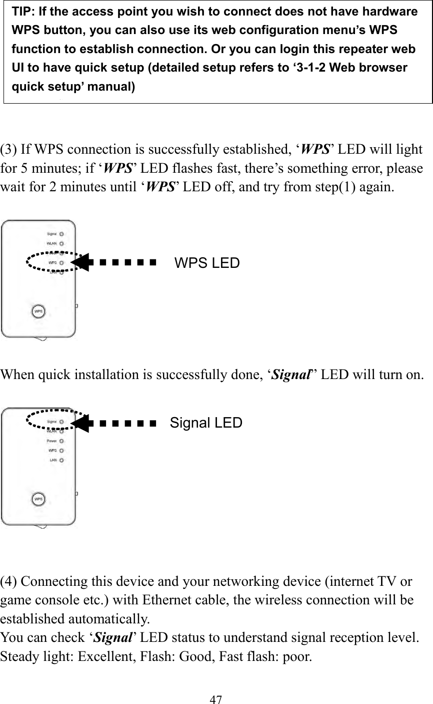  47           (3) If WPS connection is successfully established, ‘WPS’ LED will light for 5 minutes; if ‘WPS’ LED flashes fast, there’s something error, please wait for 2 minutes until ‘WPS’ LED off, and try from step(1) again.      When quick installation is successfully done, ‘Signal” LED will turn on.     (4) Connecting this device and your networking device (internet TV or game console etc.) with Ethernet cable, the wireless connection will be established automatically.   You can check ‘Signal’ LED status to understand signal reception level.   Steady light: Excellent, Flash: Good, Fast flash: poor.  TIP: If the access point you wish to connect does not have hardware WPS button, you can also use its web configuration menu’s WPS function to establish connection. Or you can login this repeater web UI to have quick setup (detailed setup refers to ‘3-1-2 Web browser quick setup’ manual)   manual)  WPS LED Signal LED 
