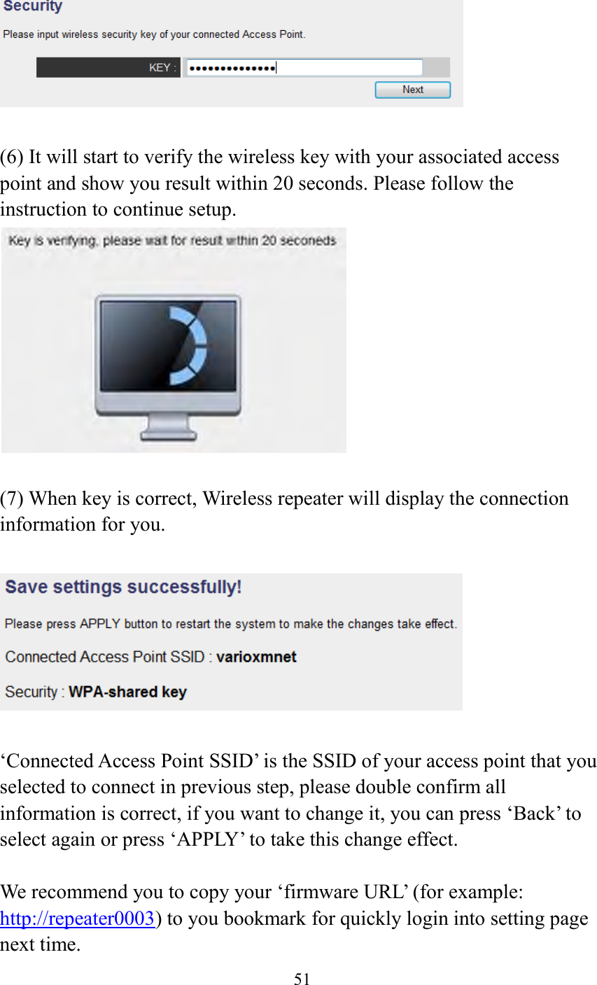  51     (6) It will start to verify the wireless key with your associated access point and show you result within 20 seconds. Please follow the instruction to continue setup.     (7) When key is correct, Wireless repeater will display the connection information for you.    ‘Connected Access Point SSID’ is the SSID of your access point that you selected to connect in previous step, please double confirm all information is correct, if you want to change it, you can press ‘Back’ to select again or press ‘APPLY’ to take this change effect.  We recommend you to copy your ‘firmware URL’ (for example: http://repeater0003) to you bookmark for quickly login into setting page next time. 