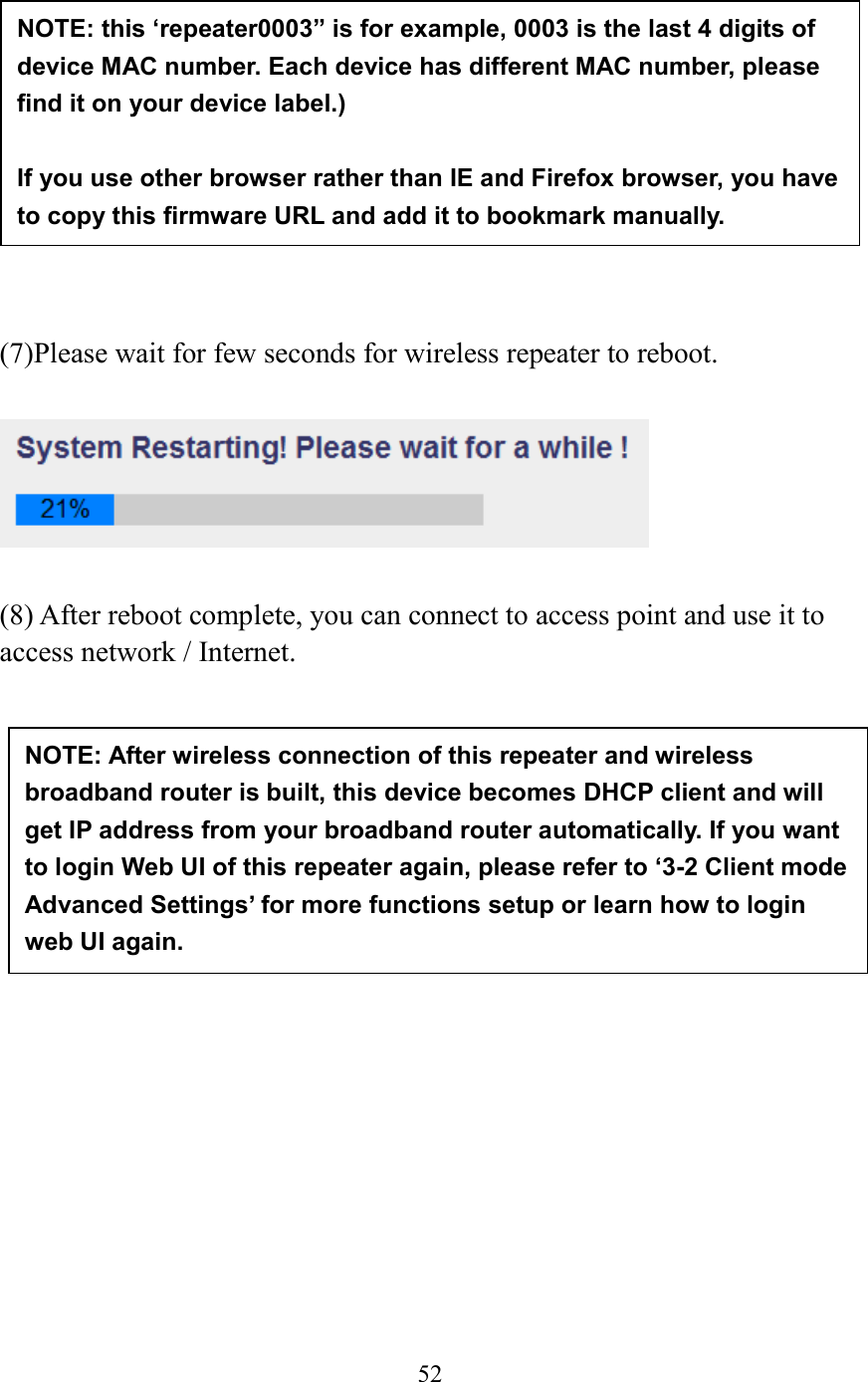  52             (7)Please wait for few seconds for wireless repeater to reboot.      (8) After reboot complete, you can connect to access point and use it to access network / Internet.               NOTE: After wireless connection of this repeater and wireless broadband router is built, this device becomes DHCP client and will get IP address from your broadband router automatically. If you want to login Web UI of this repeater again, please refer to ‘3-2 Client mode Advanced Settings’ for more functions setup or learn how to login web UI again. NOTE: this ‘repeater0003” is for example, 0003 is the last 4 digits of device MAC number. Each device has different MAC number, please find it on your device label.)  If you use other browser rather than IE and Firefox browser, you have to copy this firmware URL and add it to bookmark manually. 