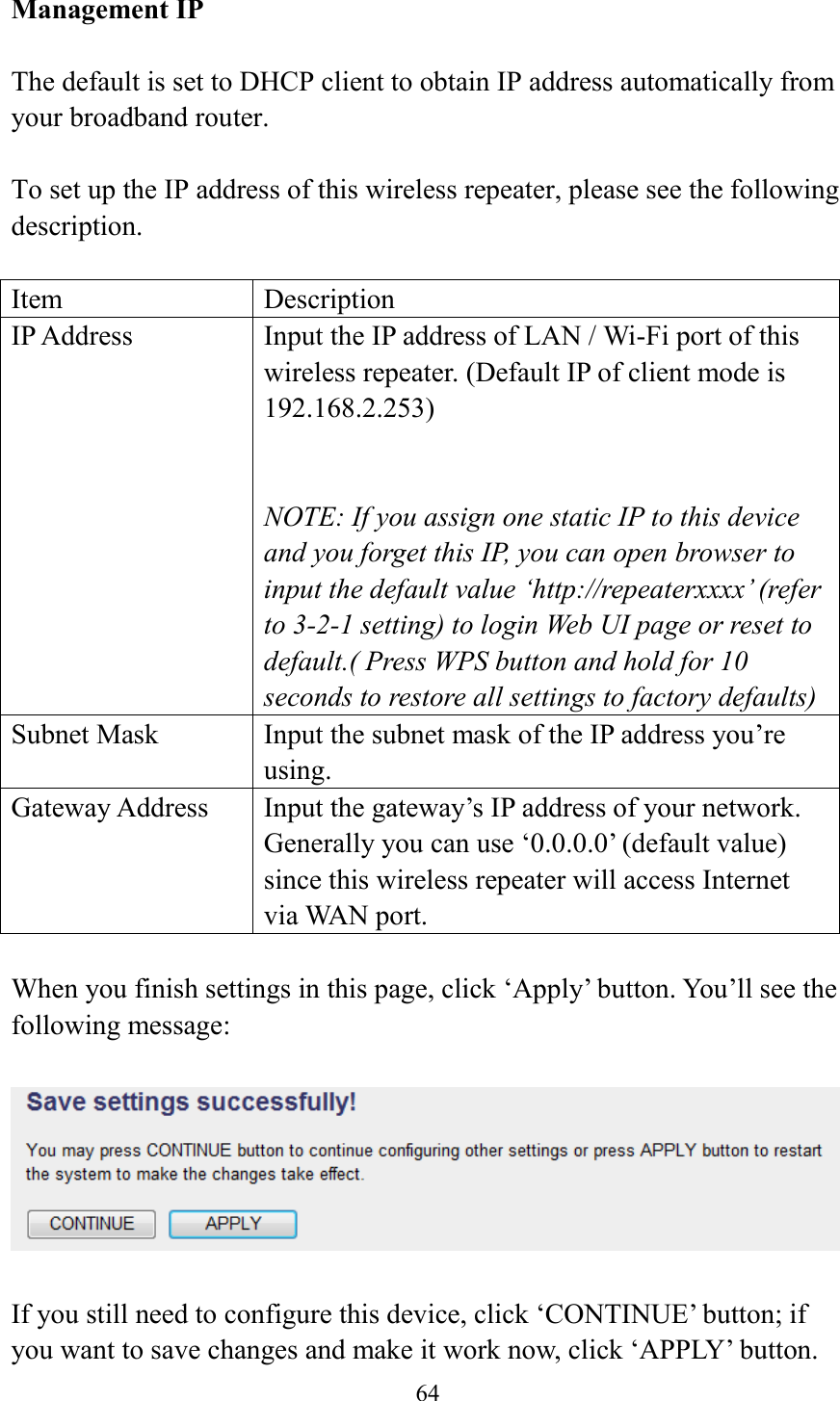  64  Management IP  The default is set to DHCP client to obtain IP address automatically from your broadband router.    To set up the IP address of this wireless repeater, please see the following description.  Item Description IP Address Input the IP address of LAN / Wi-Fi port of this wireless repeater. (Default IP of client mode is 192.168.2.253)   NOTE: If you assign one static IP to this device and you forget this IP, you can open browser to input the default value ‘http://repeaterxxxx’ (refer to 3-2-1 setting) to login Web UI page or reset to default.( Press WPS button and hold for 10 seconds to restore all settings to factory defaults) Subnet Mask Input the subnet mask of the IP address you’re using. Gateway Address Input the gateway’s IP address of your network. Generally you can use ‘0.0.0.0’ (default value) since this wireless repeater will access Internet via WAN port.  When you finish settings in this page, click ‘Apply’ button. You’ll see the following message:   If you still need to configure this device, click ‘CONTINUE’ button; if you want to save changes and make it work now, click ‘APPLY’ button. 