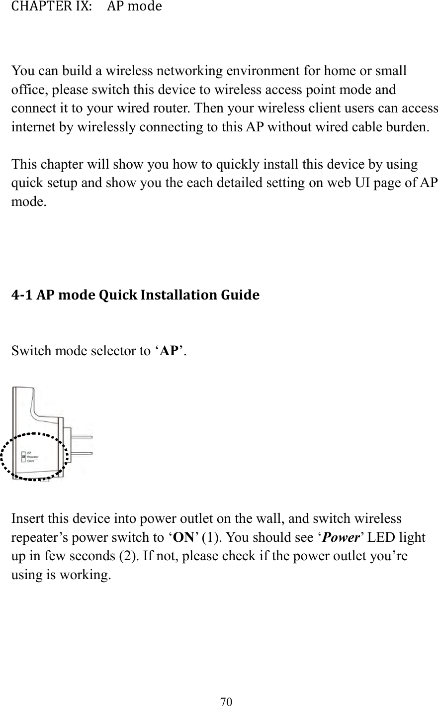  70  CHAPTER IX:    AP mode  You can build a wireless networking environment for home or small office, please switch this device to wireless access point mode and connect it to your wired router. Then your wireless client users can access internet by wirelessly connecting to this AP without wired cable burden.    This chapter will show you how to quickly install this device by using quick setup and show you the each detailed setting on web UI page of AP mode.    4-1 AP mode Quick Installation Guide  Switch mode selector to ‘AP’.    Insert this device into power outlet on the wall, and switch wireless repeater’s power switch to ‘ON’ (1). You should see ‘Power’ LED light up in few seconds (2). If not, please check if the power outlet you’re using is working.  