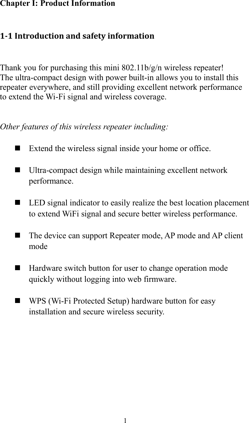  1  Chapter I: Product Information  1-1 Introduction and safety information  Thank you for purchasing this mini 802.11b/g/n wireless repeater! The ultra-compact design with power built-in allows you to install this repeater everywhere, and still providing excellent network performance to extend the Wi-Fi signal and wireless coverage.     Other features of this wireless repeater including:   Extend the wireless signal inside your home or office.   Ultra-compact design while maintaining excellent network performance.   LED signal indicator to easily realize the best location placement to extend WiFi signal and secure better wireless performance.       The device can support Repeater mode, AP mode and AP client mode   Hardware switch button for user to change operation mode quickly without logging into web firmware.   WPS (Wi-Fi Protected Setup) hardware button for easy installation and secure wireless security.    