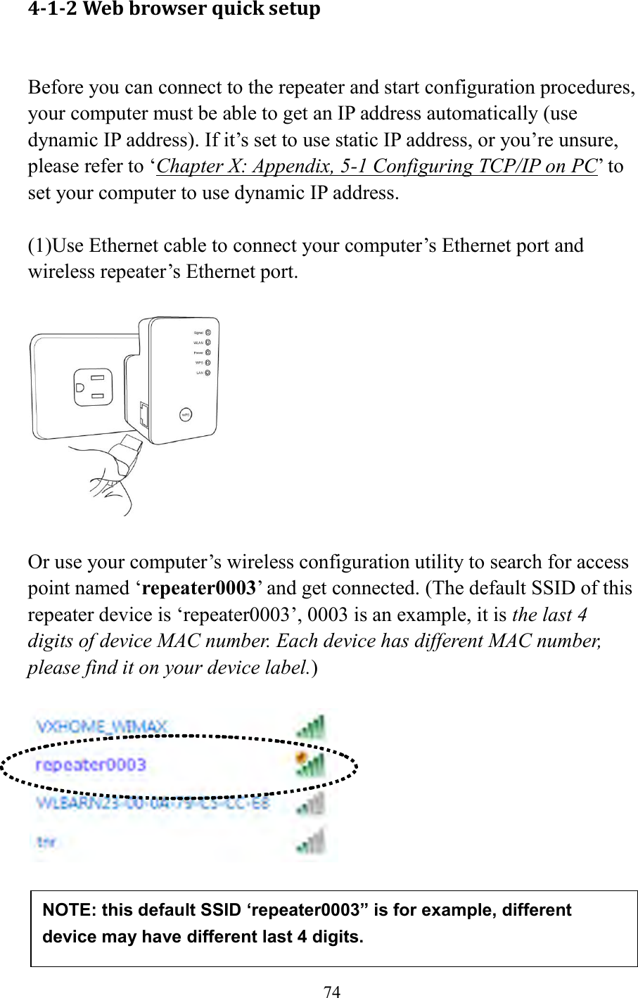  74  4-1-2 Web browser quick setup  Before you can connect to the repeater and start configuration procedures, your computer must be able to get an IP address automatically (use dynamic IP address). If it’s set to use static IP address, or you’re unsure, please refer to ‘Chapter X: Appendix, 5-1 Configuring TCP/IP on PC’ to set your computer to use dynamic IP address.  (1)Use Ethernet cable to connect your computer’s Ethernet port and wireless repeater’s Ethernet port.    Or use your computer’s wireless configuration utility to search for access point named ‘repeater0003’ and get connected. (The default SSID of this repeater device is ‘repeater0003’, 0003 is an example, it is the last 4 digits of device MAC number. Each device has different MAC number, please find it on your device label.)       NOTE: this default SSID ‘repeater0003” is for example, different device may have different last 4 digits. 