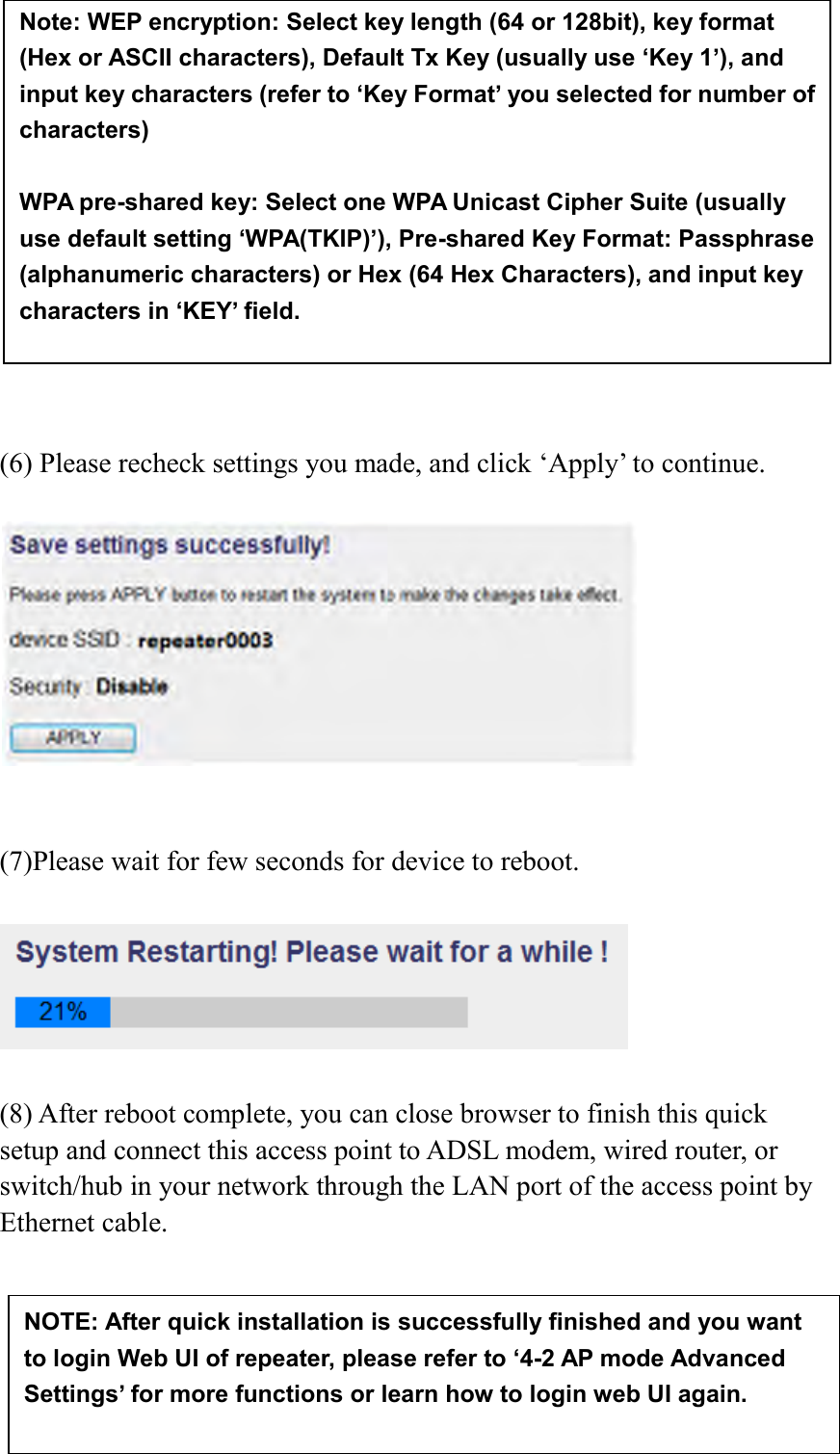  77               (6) Please recheck settings you made, and click ‘Apply’ to continue.     (7)Please wait for few seconds for device to reboot.      (8) After reboot complete, you can close browser to finish this quick setup and connect this access point to ADSL modem, wired router, or switch/hub in your network through the LAN port of the access point by Ethernet cable.    NOTE: After quick installation is successfully finished and you want to login Web UI of repeater, please refer to ‘4-2 AP mode Advanced Settings’ for more functions or learn how to login web UI again. Note: WEP encryption: Select key length (64 or 128bit), key format (Hex or ASCII characters), Default Tx Key (usually use ‘Key 1’), and input key characters (refer to ‘Key Format’ you selected for number of characters)  WPA pre-shared key: Select one WPA Unicast Cipher Suite (usually use default setting ‘WPA(TKIP)’), Pre-shared Key Format: Passphrase (alphanumeric characters) or Hex (64 Hex Characters), and input key characters in ‘KEY’ field.  WPA RADIUS: Only use this option if you have RADIUS authentication server on your LAN. You have to input RADIUS server’s parameters (Server IP, port number, and password).  