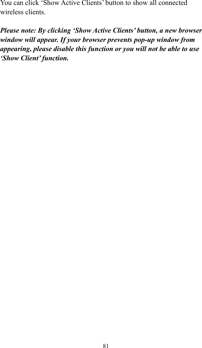  81   You can click ‘Show Active Clients’ button to show all connected wireless clients.  Please note: By clicking ‘Show Active Clients’ button, a new browser window will appear. If your browser prevents pop-up window from appearing, please disable this function or you will not be able to use ‘Show Client’ function.   