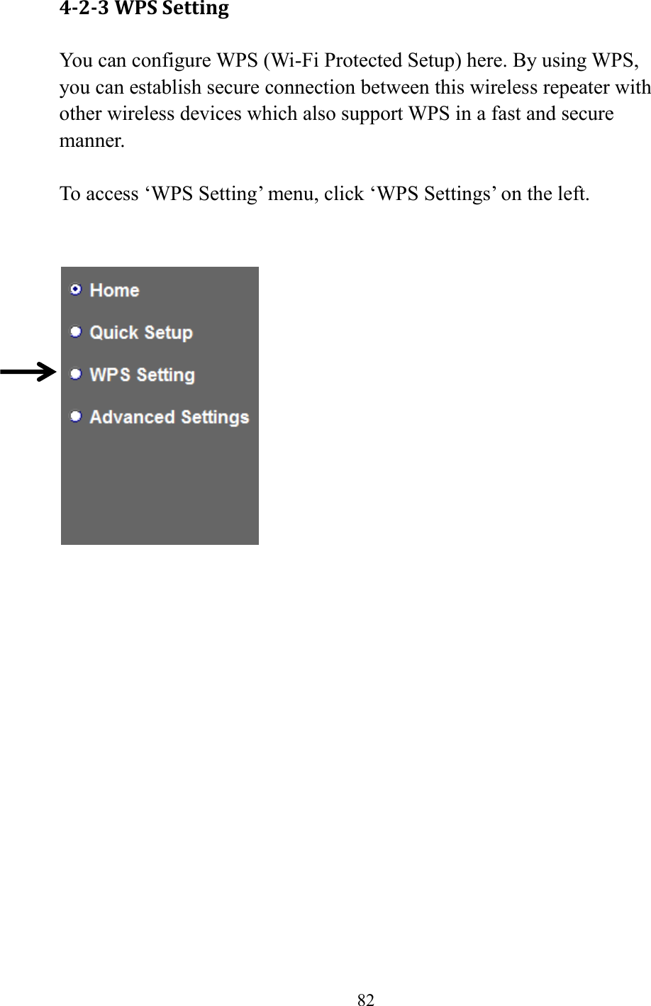  82  4-2-3 WPS Setting You can configure WPS (Wi-Fi Protected Setup) here. By using WPS, you can establish secure connection between this wireless repeater with other wireless devices which also support WPS in a fast and secure manner.  To access ‘WPS Setting’ menu, click ‘WPS Settings’ on the left.       