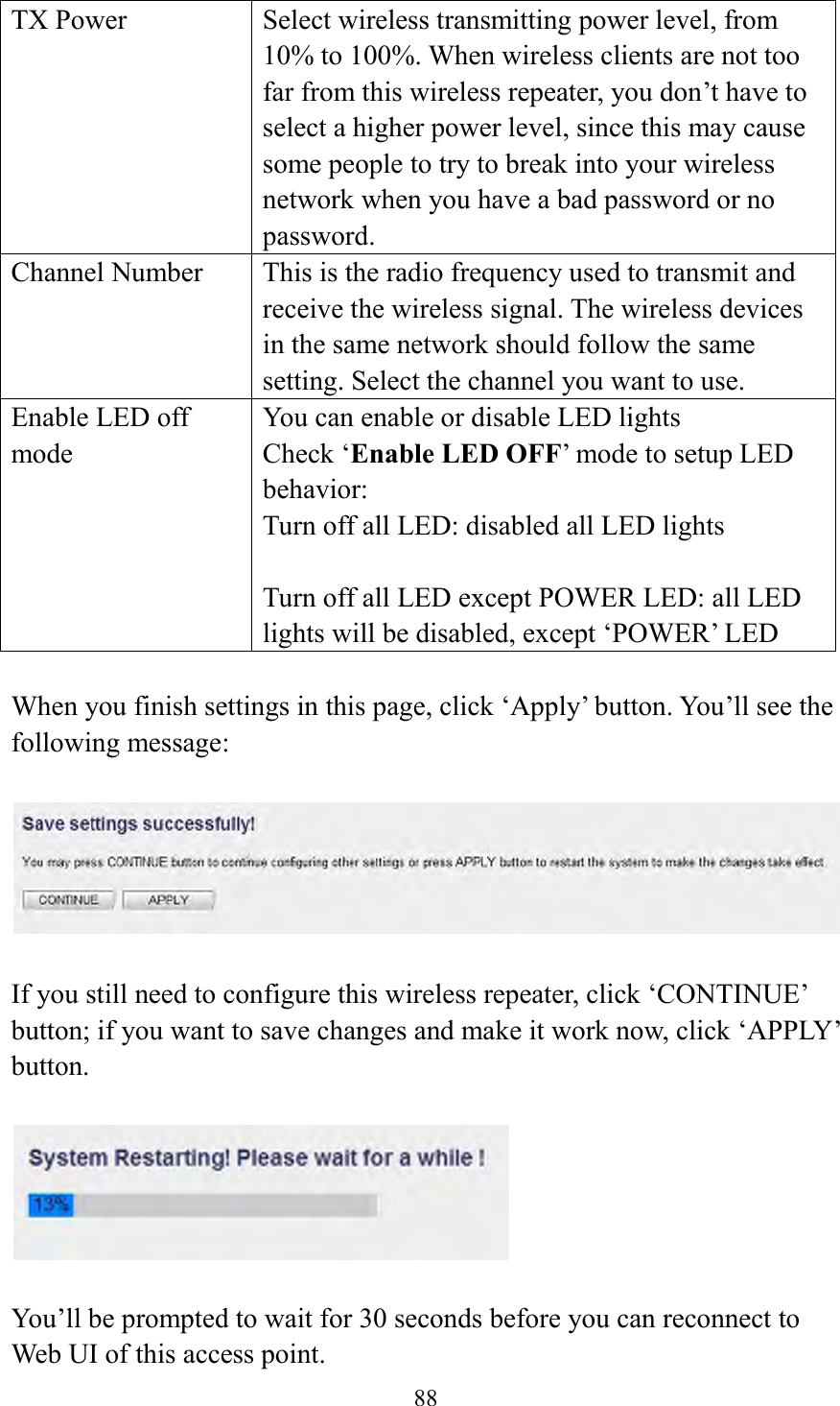  88  TX Power Select wireless transmitting power level, from 10% to 100%. When wireless clients are not too far from this wireless repeater, you don’t have to select a higher power level, since this may cause some people to try to break into your wireless network when you have a bad password or no password. Channel Number This is the radio frequency used to transmit and receive the wireless signal. The wireless devices in the same network should follow the same setting. Select the channel you want to use. Enable LED off mode You can enable or disable LED lights   Check ‘Enable LED OFF’ mode to setup LED behavior: Turn off all LED: disabled all LED lights  Turn off all LED except POWER LED: all LED lights will be disabled, except ‘POWER’ LED  When you finish settings in this page, click ‘Apply’ button. You’ll see the following message:   If you still need to configure this wireless repeater, click ‘CONTINUE’ button; if you want to save changes and make it work now, click ‘APPLY’ button.      You’ll be prompted to wait for 30 seconds before you can reconnect to Web UI of this access point. 