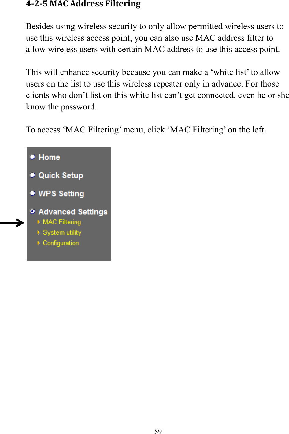  89  4-2-5 MAC Address Filtering Besides using wireless security to only allow permitted wireless users to use this wireless access point, you can also use MAC address filter to allow wireless users with certain MAC address to use this access point.  This will enhance security because you can make a ‘white list’ to allow users on the list to use this wireless repeater only in advance. For those clients who don’t list on this white list can’t get connected, even he or she know the password.  To access ‘MAC Filtering’ menu, click ‘MAC Filtering’ on the left.       
