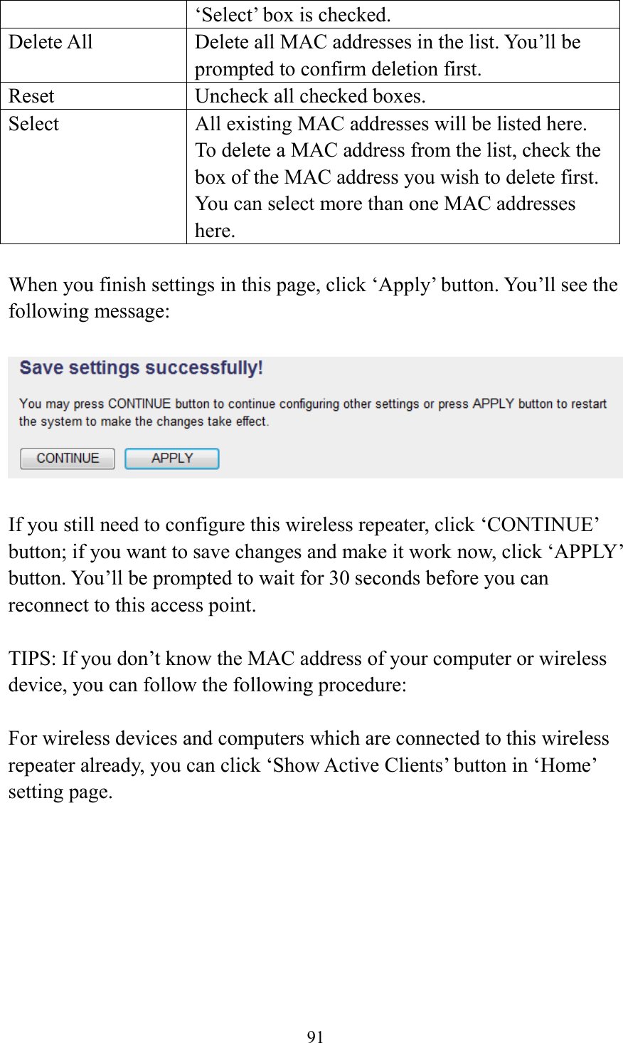  91  ‘Select’ box is checked. Delete All Delete all MAC addresses in the list. You’ll be prompted to confirm deletion first. Reset Uncheck all checked boxes. Select All existing MAC addresses will be listed here. To delete a MAC address from the list, check the box of the MAC address you wish to delete first. You can select more than one MAC addresses here.  When you finish settings in this page, click ‘Apply’ button. You’ll see the following message:   If you still need to configure this wireless repeater, click ‘CONTINUE’ button; if you want to save changes and make it work now, click ‘APPLY’ button. You’ll be prompted to wait for 30 seconds before you can reconnect to this access point.  TIPS: If you don’t know the MAC address of your computer or wireless device, you can follow the following procedure:  For wireless devices and computers which are connected to this wireless repeater already, you can click ‘Show Active Clients’ button in ‘Home’ setting page.  