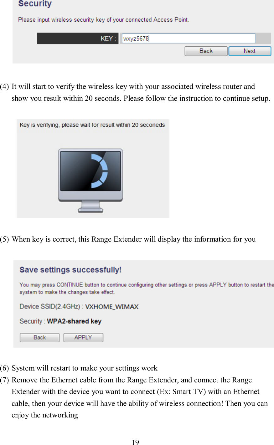 19    (4) It will start to verify the wireless key with your associated wireless router and show you result within 20 seconds. Please follow the instruction to continue setup.    (5) When key is correct, this Range Extender will display the information for you    (6) System will restart to make your settings work (7) Remove the Ethernet cable from the Range Extender, and connect the Range Extender with the device you want to connect (Ex: Smart TV) with an Ethernet cable, then your device will have the ability of wireless connection! Then you can enjoy the networking 