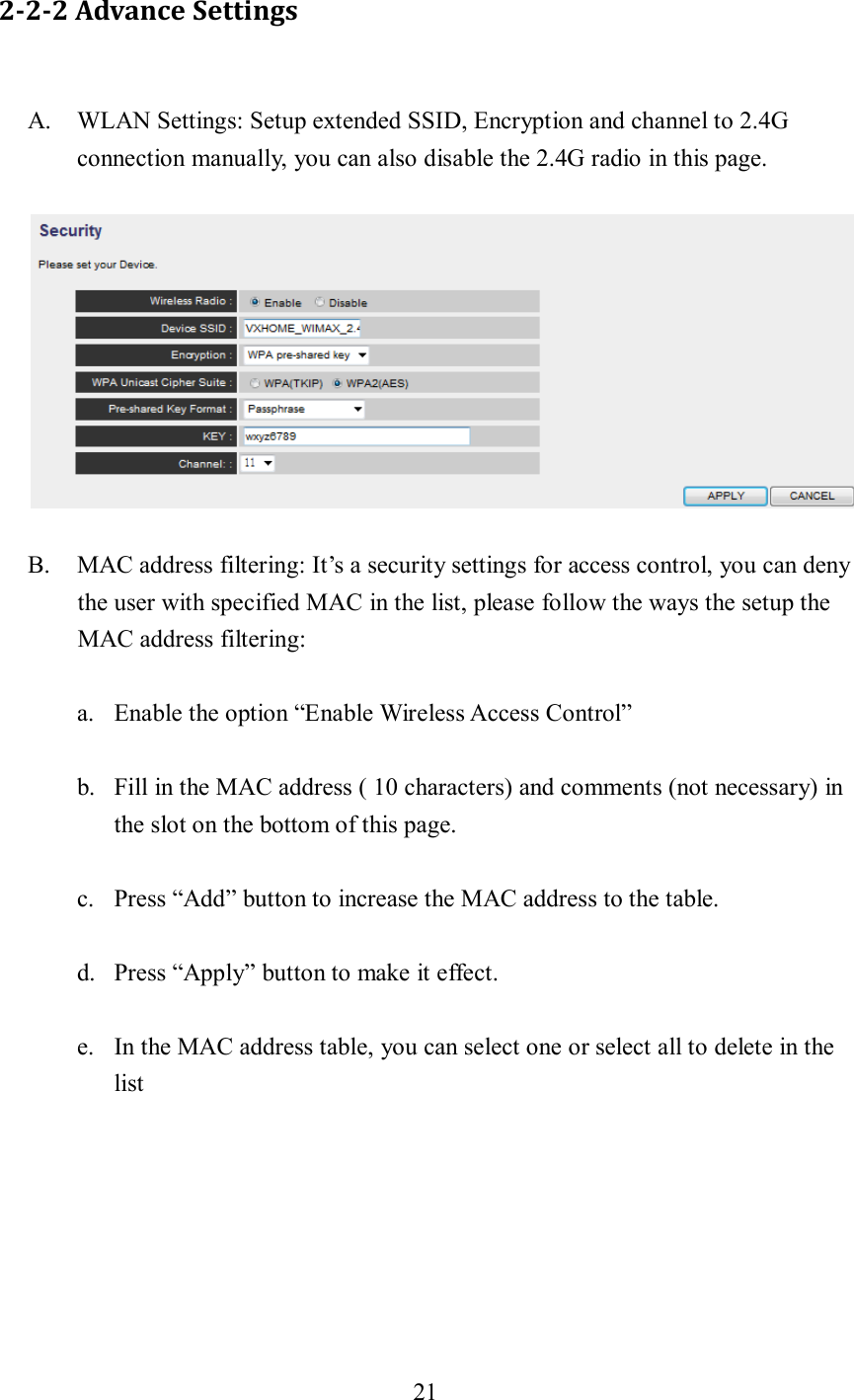 21  2-2-2 Advance Settings A. WLAN Settings: Setup extended SSID, Encryption and channel to 2.4G connection manually, you can also disable the 2.4G radio in this page.  B. MAC address filtering: It’s a security settings for access control, you can deny the user with specified MAC in the list, please follow the ways the setup the MAC address filtering: a. Enable the option “Enable Wireless Access Control” b. Fill in the MAC address ( 10 characters) and comments (not necessary) in the slot on the bottom of this page. c. Press “Add” button to increase the MAC address to the table. d. Press “Apply” button to make it effect. e. In the MAC address table, you can select one or select all to delete in the list 