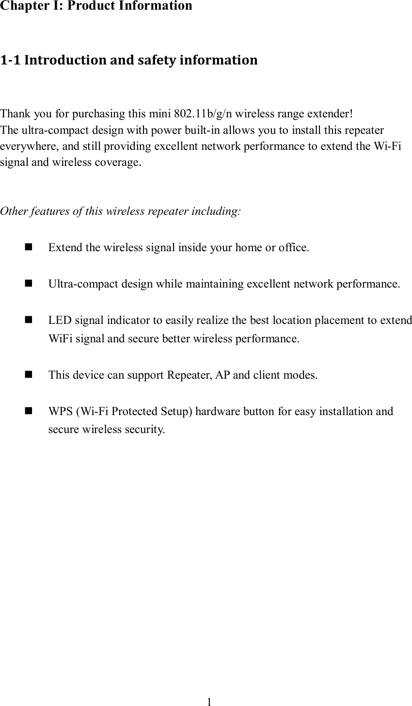 1  Chapter I: Product Information  1-1 Introduction and safety information  Thank you for purchasing this mini 802.11b/g/n wireless range extender! The ultra-compact design with power built-in allows you to install this repeater everywhere, and still providing excellent network performance to extend the Wi-Fi signal and wireless coverage.   Other features of this wireless repeater including:   Extend the wireless signal inside your home or office.   Ultra-compact design while maintaining excellent network performance.   LED signal indicator to easily realize the best location placement to extend WiFi signal and secure better wireless performance.       This device can support Repeater, AP and client modes.   WPS (Wi-Fi Protected Setup) hardware button for easy installation and secure wireless security.       