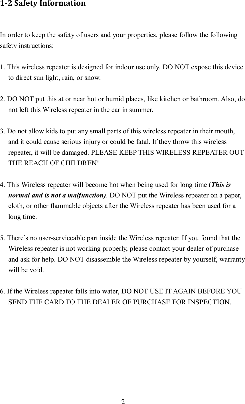 2  1-2 Safety Information  In order to keep the safety of users and your properties, please follow the following safety instructions:  1. This wireless repeater is designed for indoor use only. DO NOT expose this device to direct sun light, rain, or snow.  2. DO NOT put this at or near hot or humid places, like kitchen or bathroom. Also, do not left this Wireless repeater in the car in summer.  3. Do not allow kids to put any small parts of this wireless repeater in their mouth, and it could cause serious injury or could be fatal. If they throw this wireless repeater, it will be damaged. PLEASE KEEP THIS WIRELESS REPEATER OUT THE REACH OF CHILDREN!  4. This Wireless repeater will become hot when being used for long time (This is normal and is not a malfunction). DO NOT put the Wireless repeater on a paper, cloth, or other flammable objects after the Wireless repeater has been used for a long time.  5. There’s no user-serviceable part inside the Wireless repeater. If you found that the Wireless repeater is not working properly, please contact your dealer of purchase and ask for help. DO NOT disassemble the Wireless repeater by yourself, warranty will be void.  6. If the Wireless repeater falls into water, DO NOT USE IT AGAIN BEFORE YOU SEND THE CARD TO THE DEALER OF PURCHASE FOR INSPECTION. 