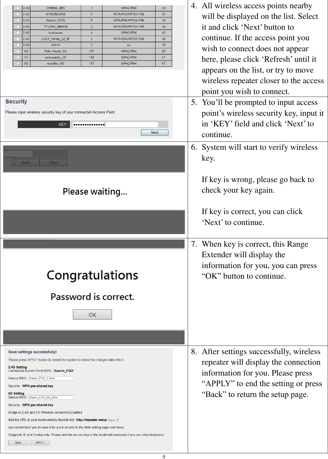 5  4. All wireless access points nearby will be displayed on the list. Select it and click ‘Next’ button to continue. If the access point you wish to connect does not appear here, please click ‘Refresh’ until it appears on the list, or try to move wireless repeater closer to the access point you wish to connect.  5. You’ll be prompted to input access point’s wireless security key, input it in ‘KEY’ field and click ‘Next’ to continue.  6. System will start to verify wireless key.    If key is wrong, please go back to check your key again.  If key is correct, you can click ‘Next’ to continue.  7. When key is correct, this Range Extender will display the information for you, you can press “OK” button to continue.  8. After settings successfully, wireless repeater will display the connection information for you. Please press “APPLY” to end the setting or press “Back” to return the setup page. 