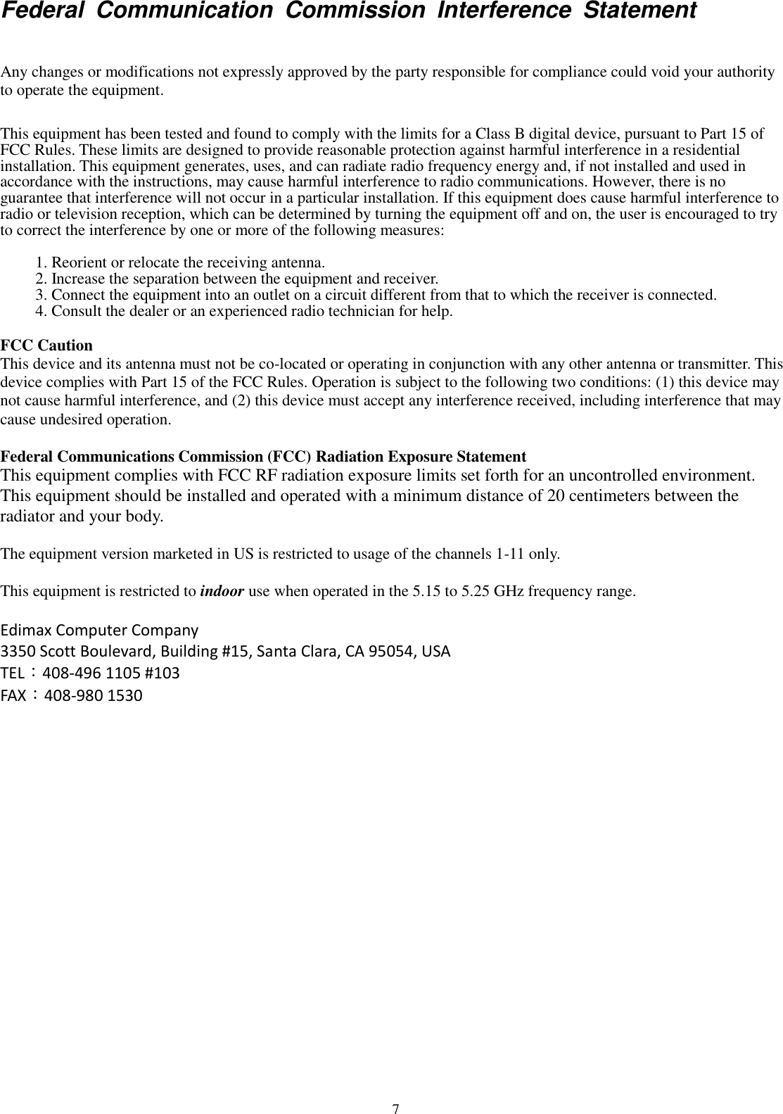 7 Federal  Communication  Commission  Interference  Statement  Any changes or modifications not expressly approved by the party responsible for compliance could void your authority to operate the equipment.  This equipment has been tested and found to comply with the limits for a Class B digital device, pursuant to Part 15 of FCC Rules. These limits are designed to provide reasonable protection against harmful interference in a residential installation. This equipment generates, uses, and can radiate radio frequency energy and, if not installed and used in accordance with the instructions, may cause harmful interference to radio communications. However, there is no guarantee that interference will not occur in a particular installation. If this equipment does cause harmful interference to radio or television reception, which can be determined by turning the equipment off and on, the user is encouraged to try to correct the interference by one or more of the following measures:  1. Reorient or relocate the receiving antenna. 2. Increase the separation between the equipment and receiver. 3. Connect the equipment into an outlet on a circuit different from that to which the receiver is connected. 4. Consult the dealer or an experienced radio technician for help.  FCC Caution This device and its antenna must not be co-located or operating in conjunction with any other antenna or transmitter. This device complies with Part 15 of the FCC Rules. Operation is subject to the following two conditions: (1) this device may not cause harmful interference, and (2) this device must accept any interference received, including interference that may cause undesired operation.    Federal Communications Commission (FCC) Radiation Exposure Statement This equipment complies with FCC RF radiation exposure limits set forth for an uncontrolled environment.   This equipment should be installed and operated with a minimum distance of 20 centimeters between the radiator and your body.  The equipment version marketed in US is restricted to usage of the channels 1-11 only.    This equipment is restricted to indoor use when operated in the 5.15 to 5.25 GHz frequency range.  Edimax Computer Company 3350 Scott Boulevard, Building #15, Santa Clara, CA 95054, USA TEL：408-496 1105 #103 FAX：408-980 1530   