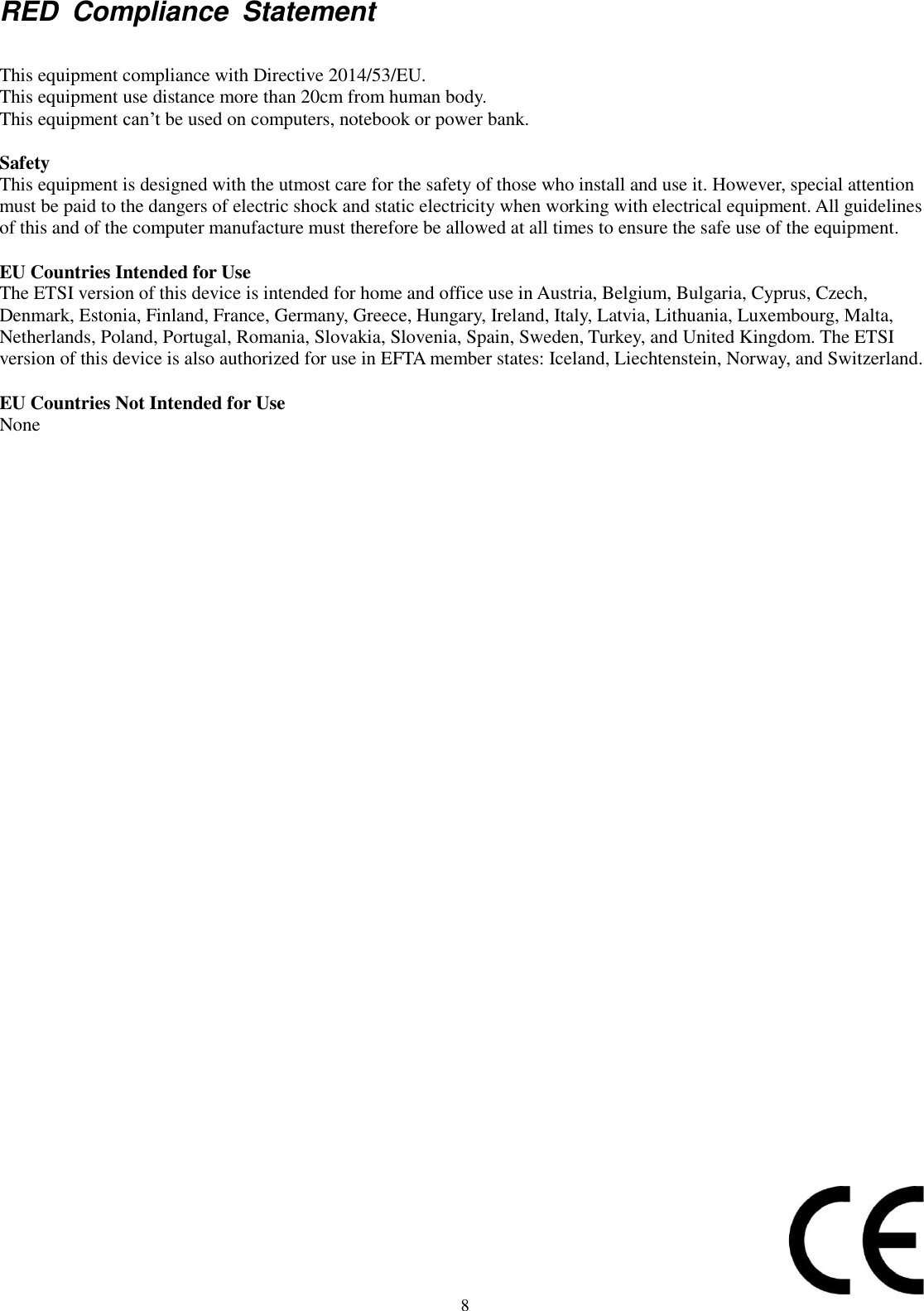 8 RED  Compliance  Statement  This equipment compliance with Directive 2014/53/EU. This equipment use distance more than 20cm from human body. This equipment can’t be used on computers, notebook or power bank.  Safety This equipment is designed with the utmost care for the safety of those who install and use it. However, special attention must be paid to the dangers of electric shock and static electricity when working with electrical equipment. All guidelines of this and of the computer manufacture must therefore be allowed at all times to ensure the safe use of the equipment.  EU Countries Intended for Use The ETSI version of this device is intended for home and office use in Austria, Belgium, Bulgaria, Cyprus, Czech, Denmark, Estonia, Finland, France, Germany, Greece, Hungary, Ireland, Italy, Latvia, Lithuania, Luxembourg, Malta, Netherlands, Poland, Portugal, Romania, Slovakia, Slovenia, Spain, Sweden, Turkey, and United Kingdom. The ETSI version of this device is also authorized for use in EFTA member states: Iceland, Liechtenstein, Norway, and Switzerland.  EU Countries Not Intended for Use None 