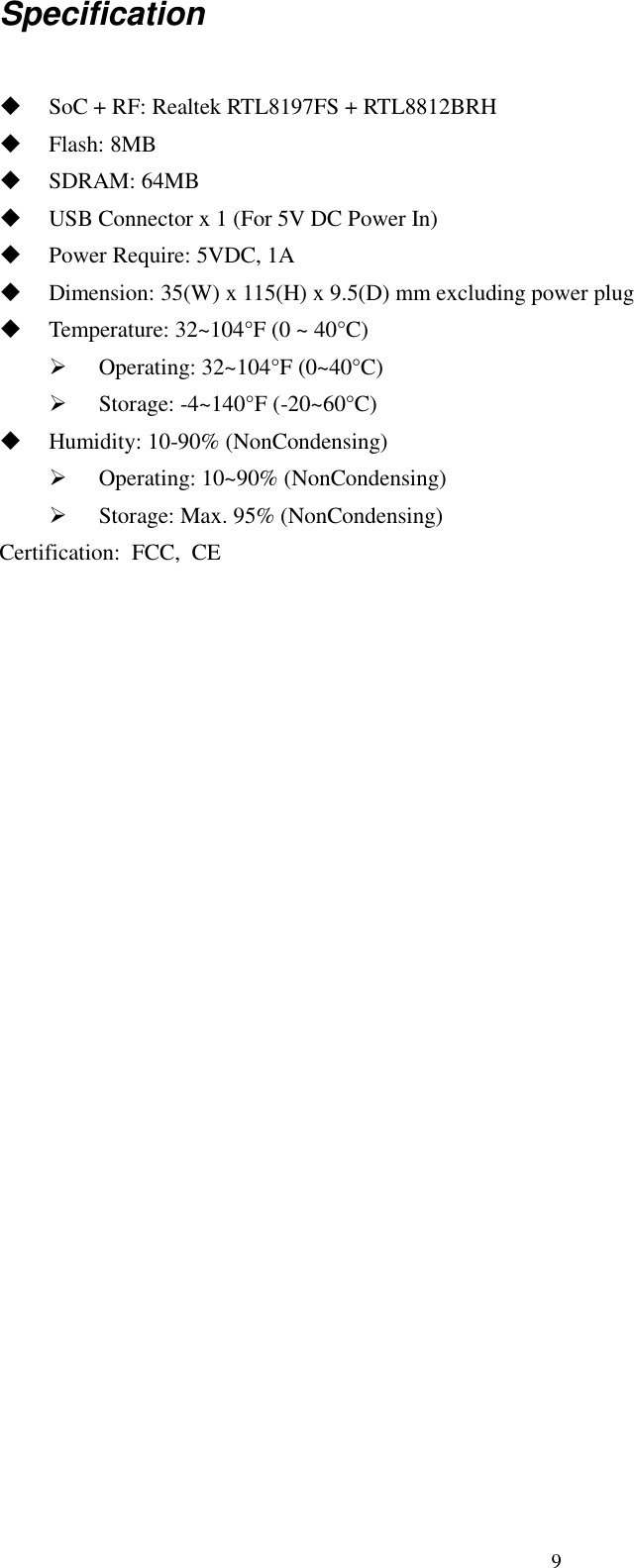 9 Specification   SoC + RF: Realtek RTL8197FS + RTL8812BRH  Flash: 8MB    SDRAM: 64MB    USB Connector x 1 (For 5V DC Power In)  Power Require: 5VDC, 1A    Dimension: 35(W) x 115(H) x 9.5(D) mm excluding power plug  Temperature: 32~104°F (0 ~ 40°C)  Operating: 32~104°F (0~40°C)  Storage: -4~140°F (-20~60°C)    Humidity: 10-90% (NonCondensing)  Operating: 10~90% (NonCondensing)  Storage: Max. 95% (NonCondensing) Certification:  FCC,  CE  