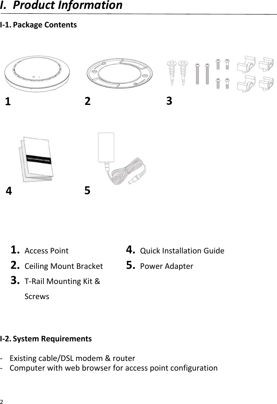 2I. ProductInformationI‐1.PackageContents1. AccessPoint2. CeilingMountBracket3. T‐RailMountingKit&amp;Screws4. QuickInstallationGuide5. PowerAdapterI‐2.SystemRequirements‐ Existingcable/DSLmodem&amp;router‐ Computerwithwebbrowserforaccesspointconfiguration45213