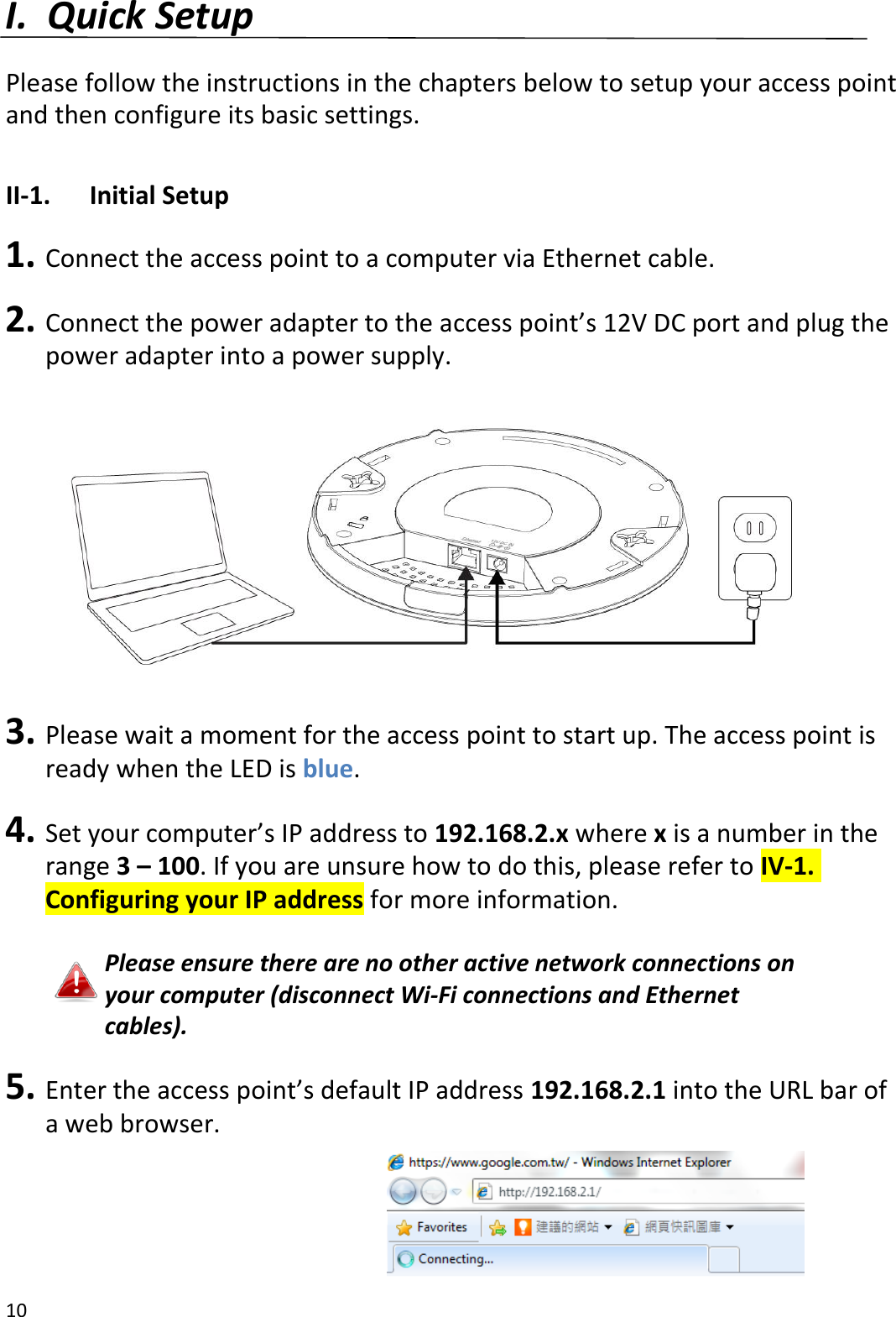 10  I. Quick Setup  Please follow the instructions in the chapters below to setup your access point and then configure its basic settings.  II-1.  Initial Setup  1. Connect the access point to a computer via Ethernet cable.  2. Connect the power adapter to the access point’s 12V DC port and plug the power adapter into a power supply.    3. Please wait a moment for the access point to start up. The access point is ready when the LED is blue.  4. Set your computer’s IP address to 192.168.2.x where x is a number in the range 3 – 100. If you are unsure how to do this, please refer to IV-1. Configuring your IP address for more information.  Please ensure there are no other active network connections on your computer (disconnect Wi-Fi connections and Ethernet cables).  5. Enter the access point’s default IP address 192.168.2.1 into the URL bar of a web browser.     