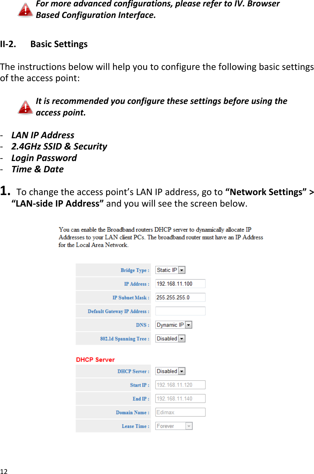12  For more advanced configurations, please refer to IV. Browser Based Configuration Interface.  II-2.  Basic Settings  The instructions below will help you to configure the following basic settings of the access point:  It is recommended you configure these settings before using the access point.  - LAN IP Address - 2.4GHz SSID &amp; Security - Login Password - Time &amp; Date  1.  To change the access point’s LAN IP address, go to “Network Settings” &gt; “LAN-side IP Address” and you will see the screen below.    