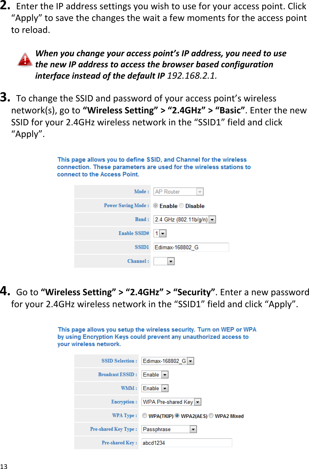 13  2.   Enter the IP address settings you wish to use for your access point. Click “Apply” to save the changes the wait a few moments for the access point to reload.  When you change your access point’s IP address, you need to use the new IP address to access the browser based configuration interface instead of the default IP 192.168.2.1.  3.   To change the SSID and password of your access point’s wireless network(s), go to “Wireless Setting” &gt; “2.4GHz” &gt; “Basic”. Enter the new SSID for your 2.4GHz wireless network in the “SSID1” field and click “Apply”.    4.   Go to “Wireless Setting” &gt; “2.4GHz” &gt; “Security”. Enter a new password for your 2.4GHz wireless network in the “SSID1” field and click “Apply”.   