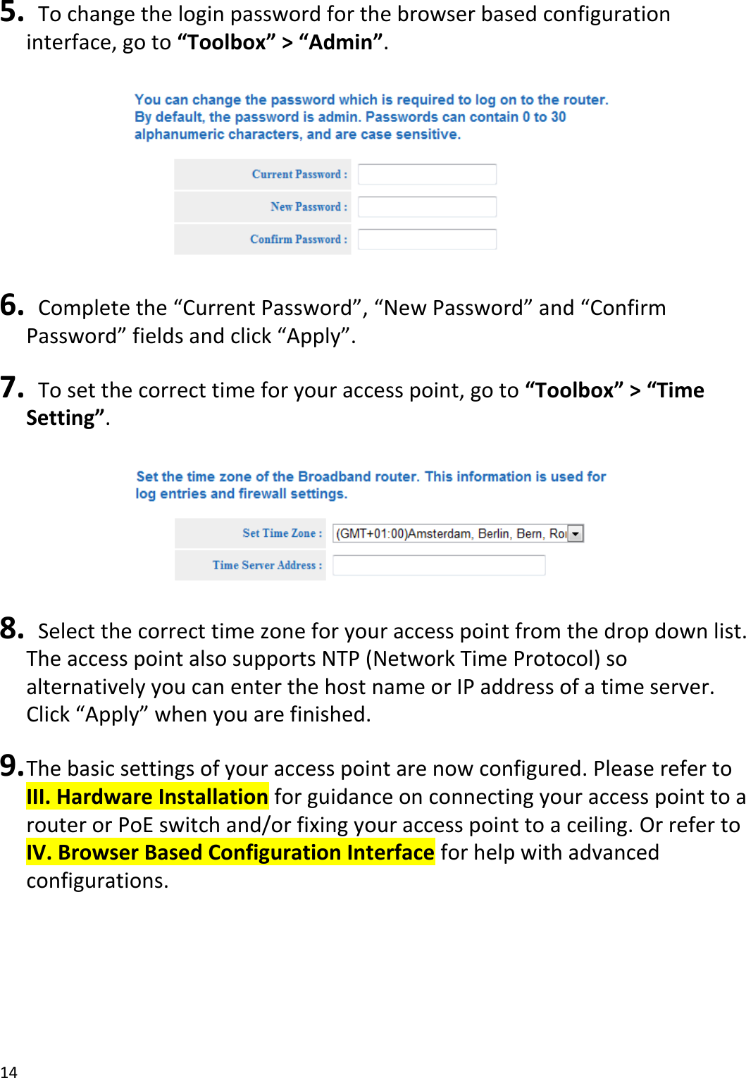 14   5.   To change the login password for the browser based configuration interface, go to “Toolbox” &gt; “Admin”.    6.  Complete the “Current Password”, “New Password” and “Confirm Password” fields and click “Apply”.  7.   To set the correct time for your access point, go to “Toolbox” &gt; “Time Setting”.    8.   Select the correct time zone for your access point from the drop down list. The access point also supports NTP (Network Time Protocol) so alternatively you can enter the host name or IP address of a time server. Click “Apply” when you are finished.  9. The basic settings of your access point are now configured. Please refer to III. Hardware Installation for guidance on connecting your access point to a router or PoE switch and/or fixing your access point to a ceiling. Or refer to IV. Browser Based Configuration Interface for help with advanced configurations.    
