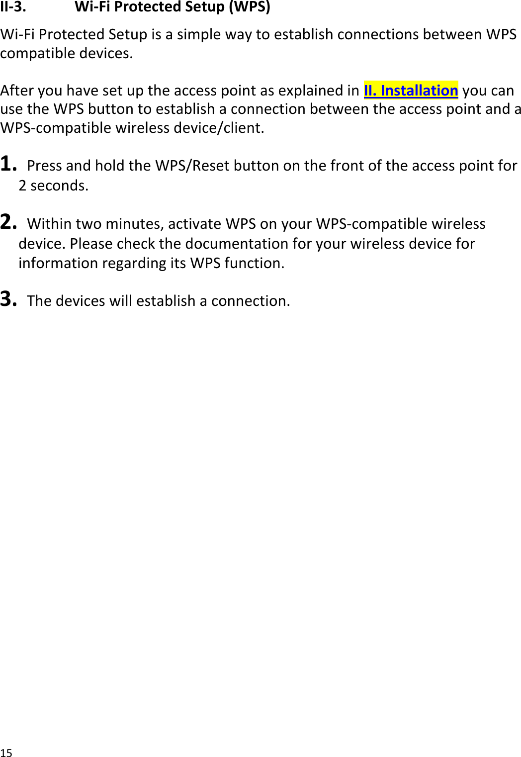 15  II-3.    Wi-Fi Protected Setup (WPS) Wi-Fi Protected Setup is a simple way to establish connections between WPS compatible devices.  After you have set up the access point as explained in II. Installation you can use the WPS button to establish a connection between the access point and a WPS-compatible wireless device/client.  1.   Press and hold the WPS/Reset button on the front of the access point for 2 seconds.  2.   Within two minutes, activate WPS on your WPS-compatible wireless device. Please check the documentation for your wireless device for information regarding its WPS function.  3.   The devices will establish a connection.    