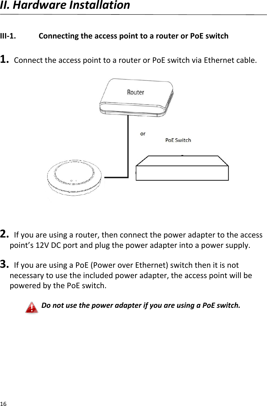 16  II. Hardware Installation  III-1.    Connecting the access point to a router or PoE switch  1.   Connect the access point to a router or PoE switch via Ethernet cable.    2.   If you are using a router, then connect the power adapter to the access point’s 12V DC port and plug the power adapter into a power supply.  3.   If you are using a PoE (Power over Ethernet) switch then it is not necessary to use the included power adapter, the access point will be powered by the PoE switch.  Do not use the power adapter if you are using a PoE switch.  