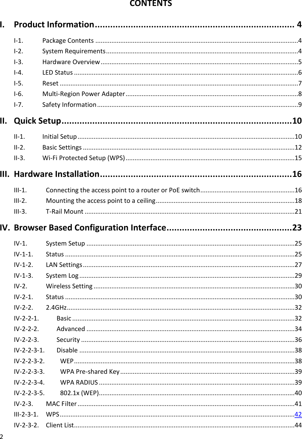 2  CONTENTS I. Product Information .............................................................................. 4 I-1.  Package Contents .................................................................................................................. 4 I-2.  System Requirements ............................................................................................................ 4 I-3.  Hardware Overview ............................................................................................................... 5 I-4.  LED Status .............................................................................................................................. 6 I-5.  Reset ...................................................................................................................................... 7 I-6.  Multi-Region Power Adapter ................................................................................................. 8 I-7.  Safety Information ................................................................................................................. 9 II. Quick Setup .......................................................................................... 10 II-1.  Initial Setup .......................................................................................................................... 10 II-2.  Basic Settings ....................................................................................................................... 12 II-3.  Wi-Fi Protected Setup (WPS) ............................................................................................... 15 III. Hardware Installation ........................................................................... 16 III-1.    Connecting the access point to a router or PoE switch ..................................................... 16 III-2.    Mounting the access point to a ceiling .............................................................................. 18 III-3.    T-Rail Mount ...................................................................................................................... 21 IV. Browser Based Configuration Interface ................................................. 23 IV-1.    System Setup ..................................................................................................................... 25 IV-1-1.    Status ................................................................................................................................. 25 IV-1-2.    LAN Settings ....................................................................................................................... 27 IV-1-3.    System Log ......................................................................................................................... 29 IV-2.    Wireless Setting ................................................................................................................. 30 IV-2-1.    Status ................................................................................................................................. 30 IV-2-2.    2.4GHz ................................................................................................................................ 32 IV-2-2-1.  Basic ............................................................................................................................. 32 IV-2-2-2.  Advanced ..................................................................................................................... 34 IV-2-2-3.  Security ........................................................................................................................ 36 IV-2-2-3-1.  Disable ......................................................................................................................... 38 IV-2-2-3-2.    WEP ............................................................................................................................ 38 IV-2-2-3-3.    WPA Pre-shared Key .................................................................................................. 39 IV-2-2-3-4.    WPA RADIUS .............................................................................................................. 39 IV-2-2-3-5.    802.1x (WEP) .............................................................................................................. 40 IV-2-3.  MAC Filter .......................................................................................................................... 41 III-2-3-1.  WPS ....................................................................................................................................42 IV-2-3-2.  Client List ............................................................................................................................ 44 