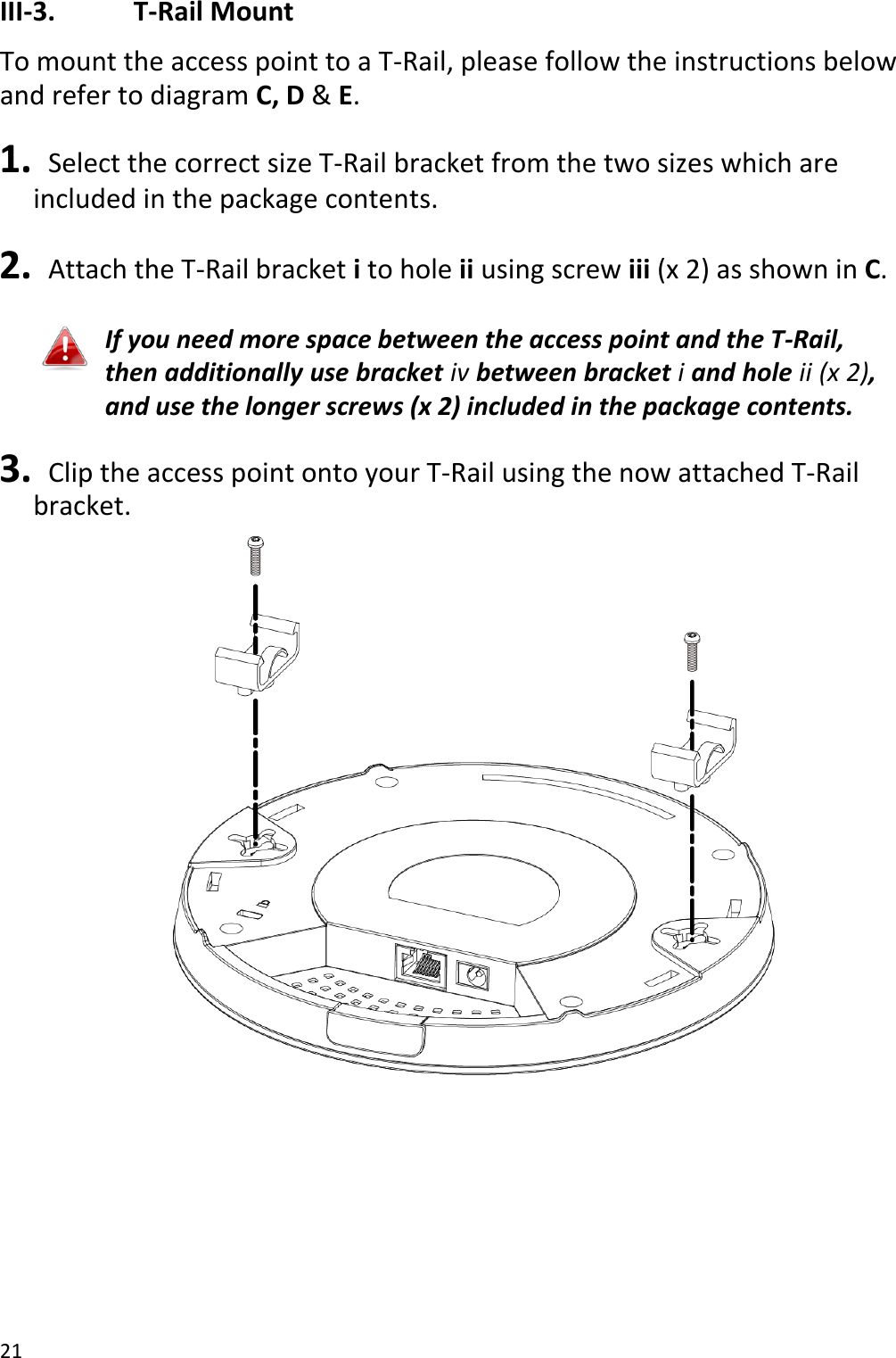 21  III-3.    T-Rail Mount To mount the access point to a T-Rail, please follow the instructions below and refer to diagram C, D &amp; E.  1.   Select the correct size T-Rail bracket from the two sizes which are included in the package contents.  2.   Attach the T-Rail bracket i to hole ii using screw iii (x 2) as shown in C.  If you need more space between the access point and the T-Rail, then additionally use bracket iv between bracket i and hole ii (x 2), and use the longer screws (x 2) included in the package contents.  3.   Clip the access point onto your T-Rail using the now attached T-Rail bracket.  