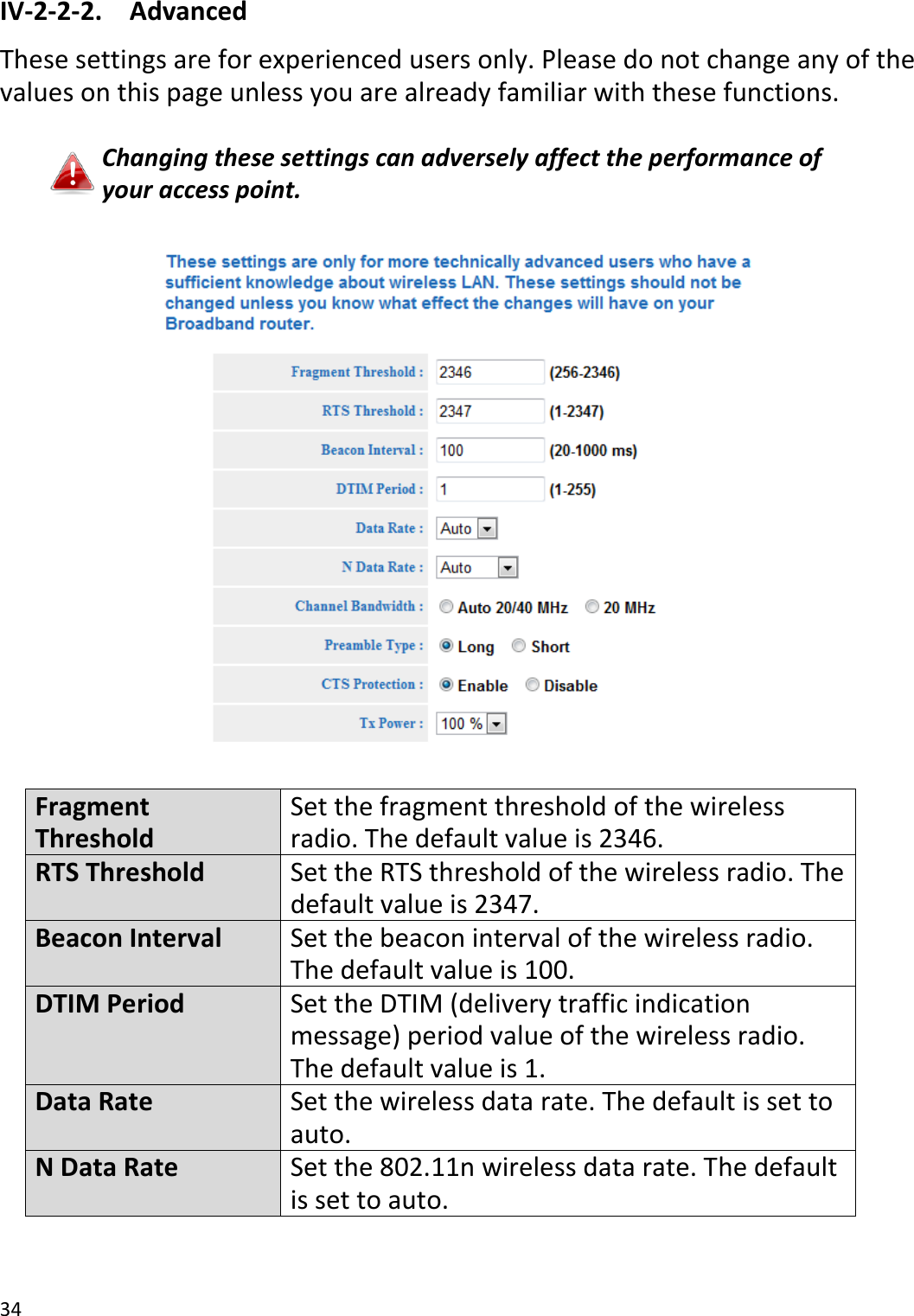 34  IV-2-2-2.  Advanced These settings are for experienced users only. Please do not change any of the values on this page unless you are already familiar with these functions.  Changing these settings can adversely affect the performance of your access point.    Fragment Threshold Set the fragment threshold of the wireless radio. The default value is 2346. RTS Threshold Set the RTS threshold of the wireless radio. The default value is 2347. Beacon Interval Set the beacon interval of the wireless radio. The default value is 100. DTIM Period Set the DTIM (delivery traffic indication message) period value of the wireless radio. The default value is 1. Data Rate Set the wireless data rate. The default is set to auto. N Data Rate Set the 802.11n wireless data rate. The default is set to auto. 