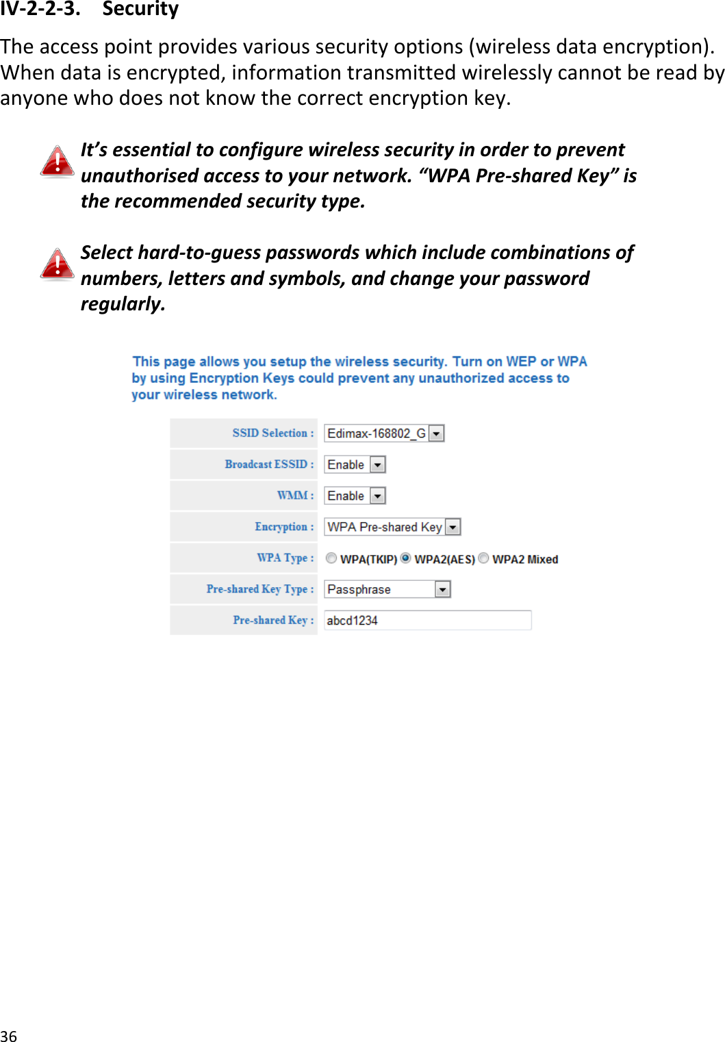 36  IV-2-2-3.  Security The access point provides various security options (wireless data encryption). When data is encrypted, information transmitted wirelessly cannot be read by anyone who does not know the correct encryption key.  It’s essential to configure wireless security in order to prevent unauthorised access to your network. “WPA Pre-shared Key” is the recommended security type.  Select hard-to-guess passwords which include combinations of numbers, letters and symbols, and change your password regularly.   