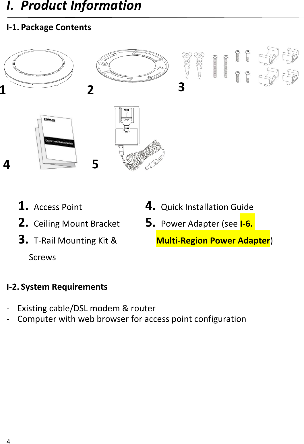 4  I. Product Information I-1. Package Contents           1.   Access Point 2.   Ceiling Mount Bracket 3.   T-Rail Mounting Kit &amp;   Screws 4.   Quick Installation Guide 5.   Power Adapter (see I-6. Multi-Region Power Adapter)     I-2. System Requirements  - Existing cable/DSL modem &amp; router - Computer with web browser for access point configuration  1 2 3 4 5 