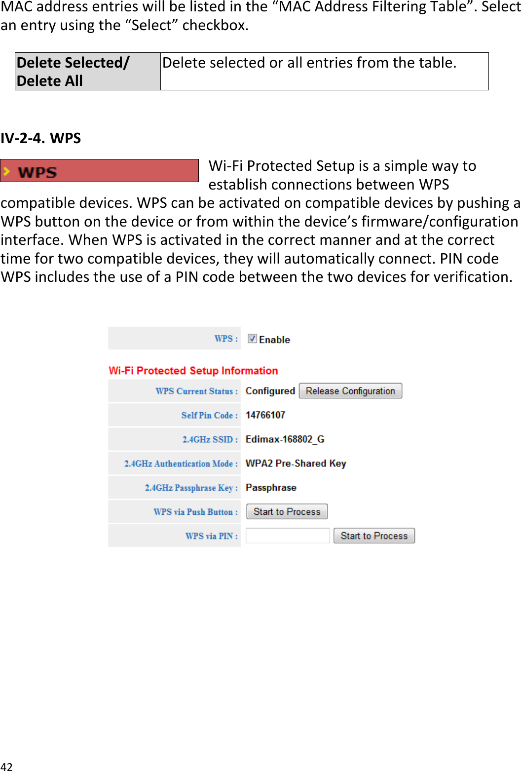 42  MAC address entries will be listed in the “MAC Address Filtering Table”. Select an entry using the “Select” checkbox.  Delete Selected/ Delete All Delete selected or all entries from the table.  IV-2-4. WPS Wi-Fi Protected Setup is a simple way to establish connections between WPS compatible devices. WPS can be activated on compatible devices by pushing a WPS button on the device or from within the device’s firmware/configuration interface. When WPS is activated in the correct manner and at the correct time for two compatible devices, they will automatically connect. PIN code WPS includes the use of a PIN code between the two devices for verification.   