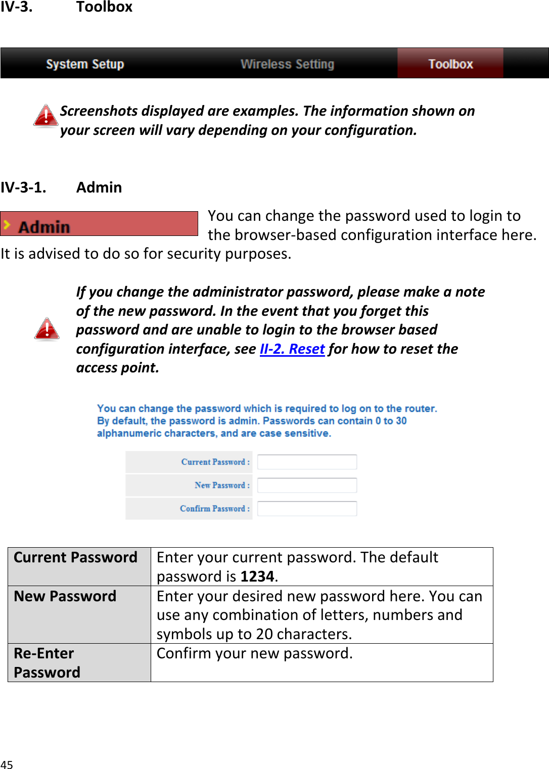 45  IV-3.    Toolbox    Screenshots displayed are examples. The information shown on your screen will vary depending on your configuration.  IV-3-1.   Admin You can change the password used to login to the browser-based configuration interface here. It is advised to do so for security purposes.  If you change the administrator password, please make a note of the new password. In the event that you forget this password and are unable to login to the browser based configuration interface, see II-2. Reset for how to reset the access point.    Current Password Enter your current password. The default password is 1234. New Password Enter your desired new password here. You can use any combination of letters, numbers and symbols up to 20 characters. Re-Enter Password Confirm your new password.  