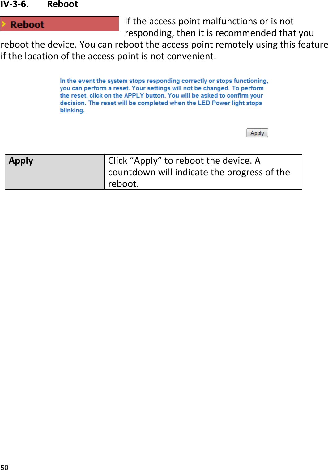 50  IV-3-6.   Reboot If the access point malfunctions or is not responding, then it is recommended that you reboot the device. You can reboot the access point remotely using this feature if the location of the access point is not convenient.    Apply Click “Apply” to reboot the device. A countdown will indicate the progress of the reboot.   