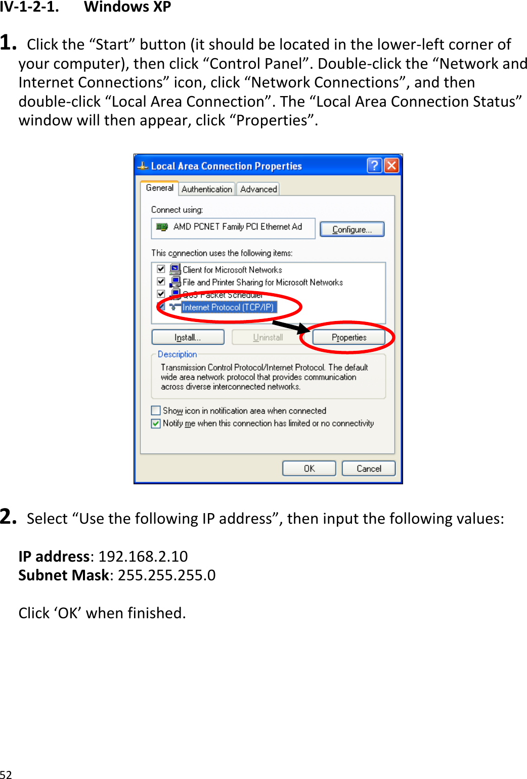 52  IV-1-2-1.    Windows XP  1.  Click the “Start” button (it should be located in the lower-left corner of your computer), then click “Control Panel”. Double-click the “Network and Internet Connections” icon, click “Network Connections”, and then double-click “Local Area Connection”. The “Local Area Connection Status” window will then appear, click “Properties”.    2.  Select “Use the following IP address”, then input the following values:  IP address: 192.168.2.10 Subnet Mask: 255.255.255.0  Click ‘OK’ when finished.  