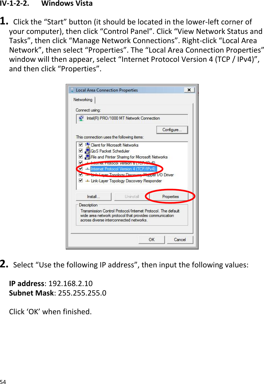 54  IV-1-2-2.    Windows Vista  1.  Click the “Start” button (it should be located in the lower-left corner of your computer), then click “Control Panel”. Click “View Network Status and Tasks”, then click “Manage Network Connections”. Right-click “Local Area Network”, then select “Properties”. The “Local Area Connection Properties” window will then appear, select “Internet Protocol Version 4 (TCP / IPv4)”, and then click “Properties”.    2.  Select “Use the following IP address”, then input the following values:  IP address: 192.168.2.10 Subnet Mask: 255.255.255.0  Click ‘OK’ when finished.  