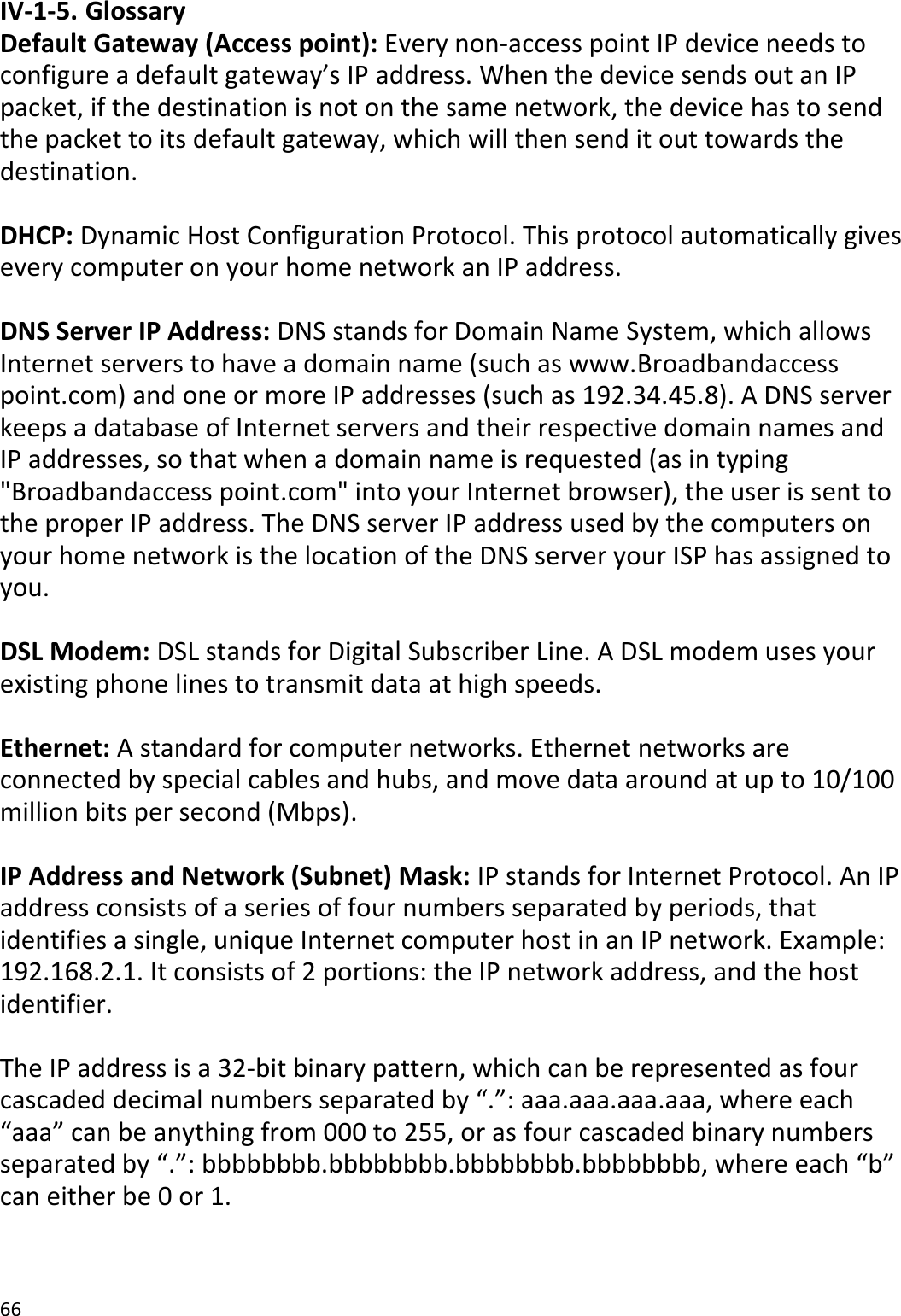 66  IV-1-5. Glossary Default Gateway (Access point): Every non-access point IP device needs to configure a default gateway’s IP address. When the device sends out an IP packet, if the destination is not on the same network, the device has to send the packet to its default gateway, which will then send it out towards the destination.  DHCP: Dynamic Host Configuration Protocol. This protocol automatically gives every computer on your home network an IP address.  DNS Server IP Address: DNS stands for Domain Name System, which allows Internet servers to have a domain name (such as www.Broadbandaccess point.com) and one or more IP addresses (such as 192.34.45.8). A DNS server keeps a database of Internet servers and their respective domain names and IP addresses, so that when a domain name is requested (as in typing &quot;Broadbandaccess point.com&quot; into your Internet browser), the user is sent to the proper IP address. The DNS server IP address used by the computers on your home network is the location of the DNS server your ISP has assigned to you.   DSL Modem: DSL stands for Digital Subscriber Line. A DSL modem uses your existing phone lines to transmit data at high speeds.   Ethernet: A standard for computer networks. Ethernet networks are connected by special cables and hubs, and move data around at up to 10/100 million bits per second (Mbps).  IP Address and Network (Subnet) Mask: IP stands for Internet Protocol. An IP address consists of a series of four numbers separated by periods, that identifies a single, unique Internet computer host in an IP network. Example: 192.168.2.1. It consists of 2 portions: the IP network address, and the host identifier.  The IP address is a 32-bit binary pattern, which can be represented as four cascaded decimal numbers separated by “.”: aaa.aaa.aaa.aaa, where each “aaa” can be anything from 000 to 255, or as four cascaded binary numbers separated by “.”: bbbbbbbb.bbbbbbbb.bbbbbbbb.bbbbbbbb, where each “b” can either be 0 or 1.  