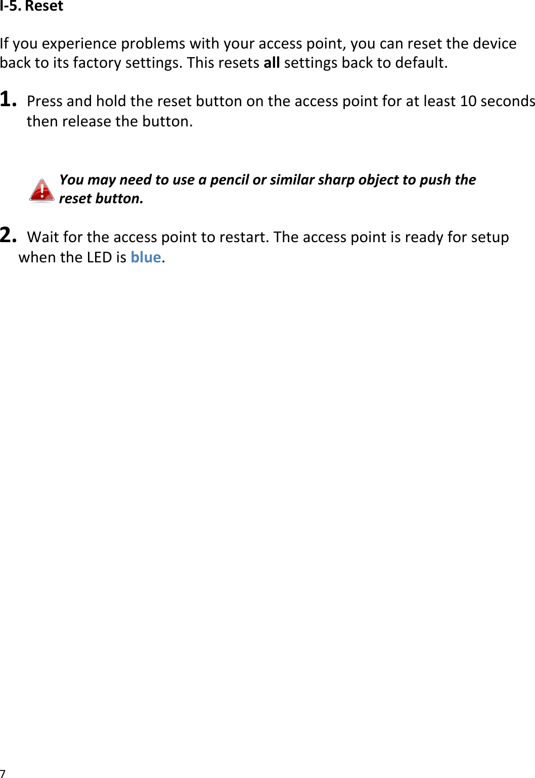 7  I-5. Reset  If you experience problems with your access point, you can reset the device back to its factory settings. This resets all settings back to default.  1.   Press and hold the reset button on the access point for at least 10 seconds     then release the button.   You may need to use a pencil or similar sharp object to push the reset button.  2.   Wait for the access point to restart. The access point is ready for setup when the LED is blue.  